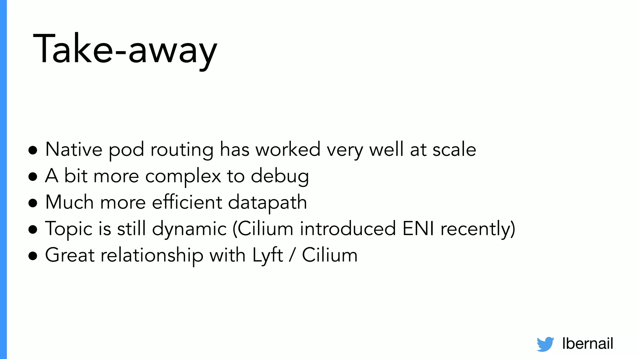 lbernail
Take-away
● Native pod routing has worked very well at scale
● A bit more complex to debug
● Much more efﬁcient datapath
● Topic is still dynamic (Cilium introduced ENI recently)
● Great relationship with Lyft / Cilium
 