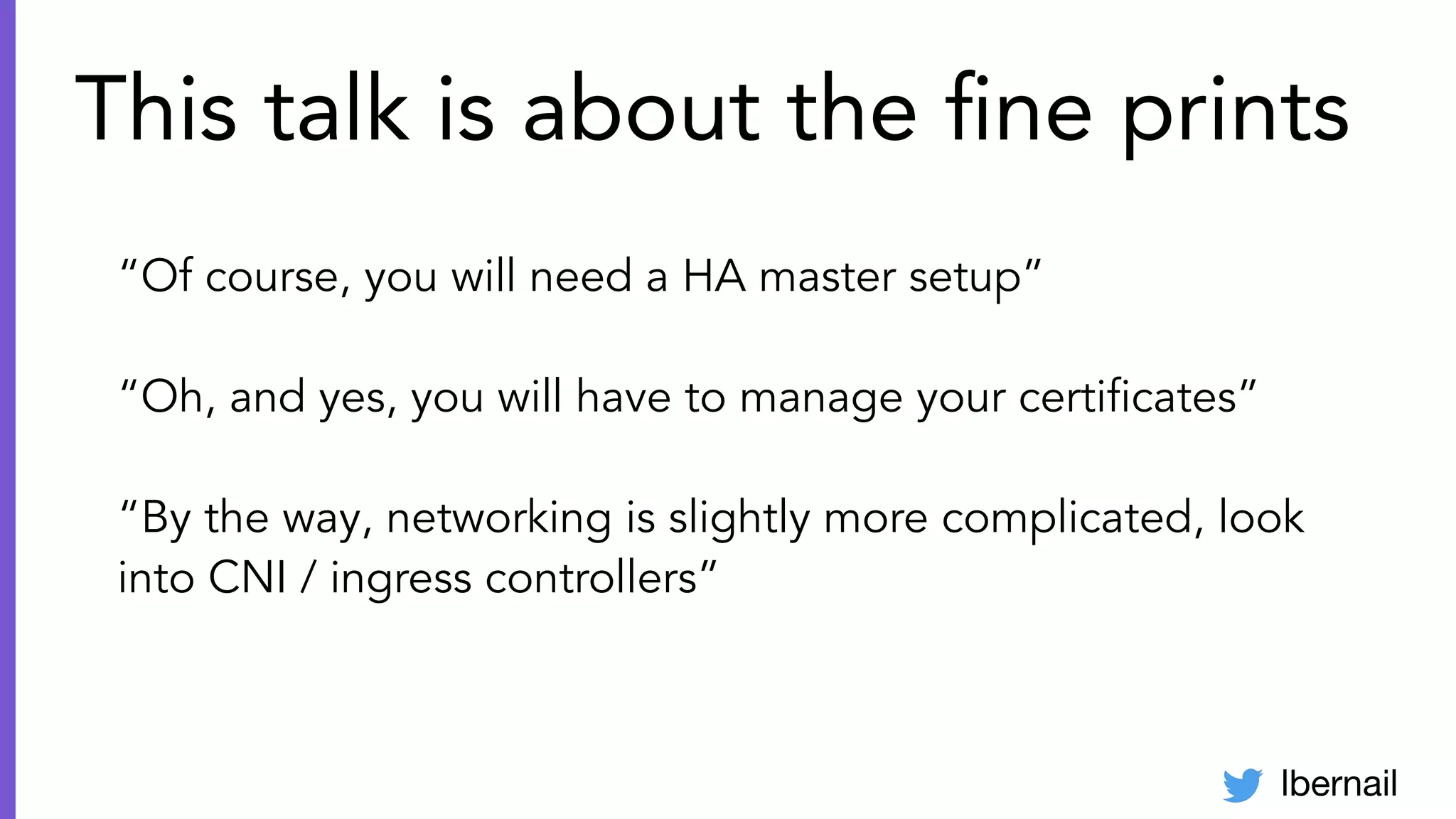 lbernail
This talk is about the ﬁne prints
“Of course, you will need a HA master setup”
“Oh, and yes, you will have to manage your certiﬁcates”
“By the way, networking is slightly more complicated, look
into CNI / ingress controllers”
 