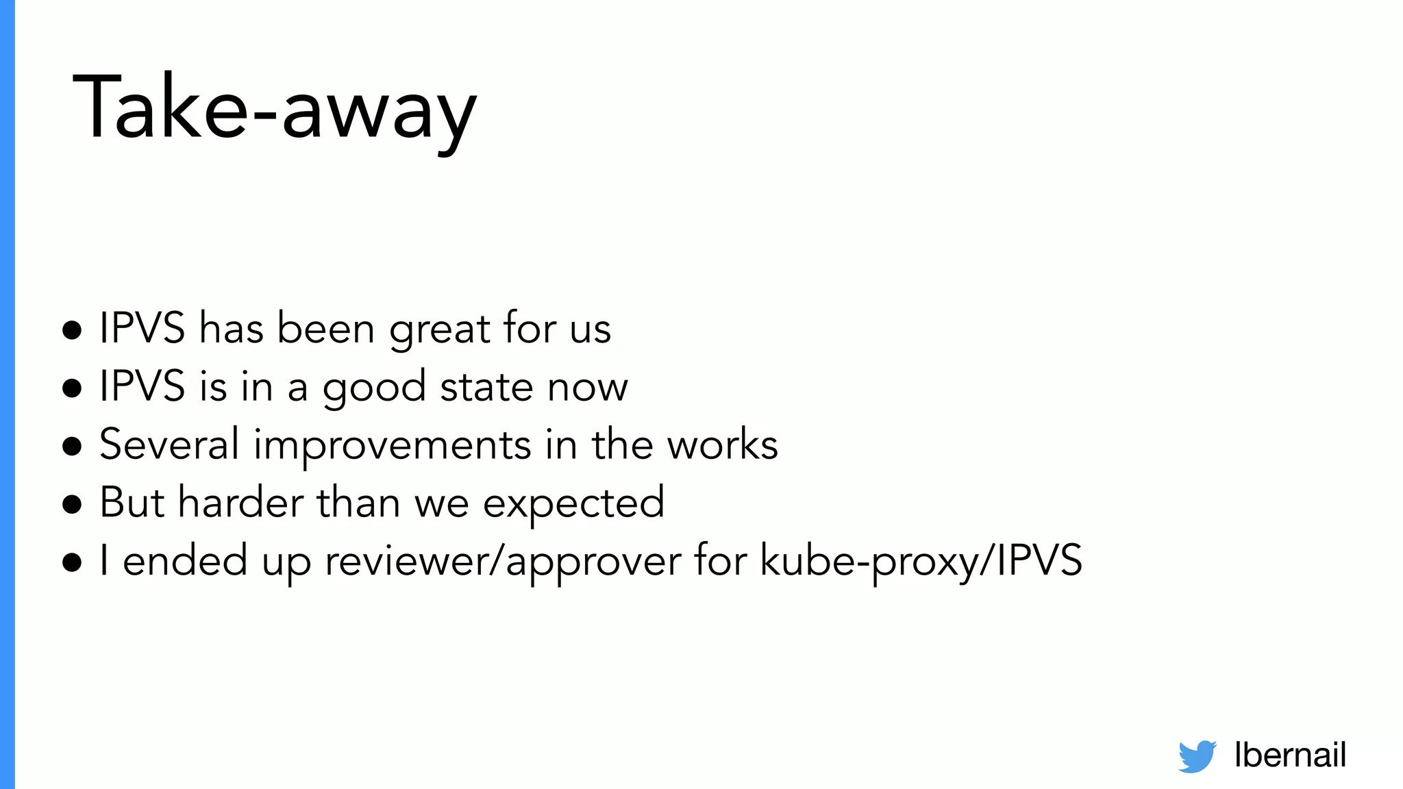 lbernail
Take-away
● IPVS has been great for us
● IPVS is in a good state now
● Several improvements in the works
● But harder than we expected
● I ended up reviewer/approver for kube-proxy/IPVS
 