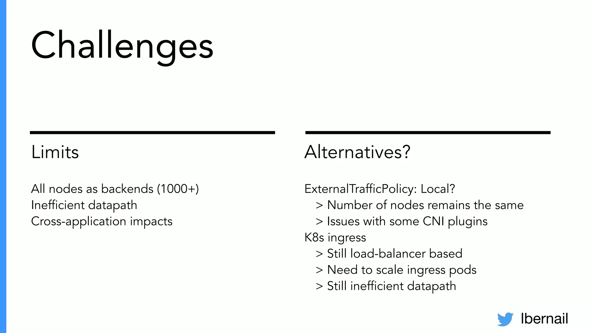 lbernail
Limits
All nodes as backends (1000+)
Inefﬁcient datapath
Cross-application impacts
Alternatives?
ExternalTrafﬁcPolicy: Local?
> Number of nodes remains the same
> Issues with some CNI plugins
K8s ingress
> Still load-balancer based
> Need to scale ingress pods
> Still inefﬁcient datapath
Challenges
 
