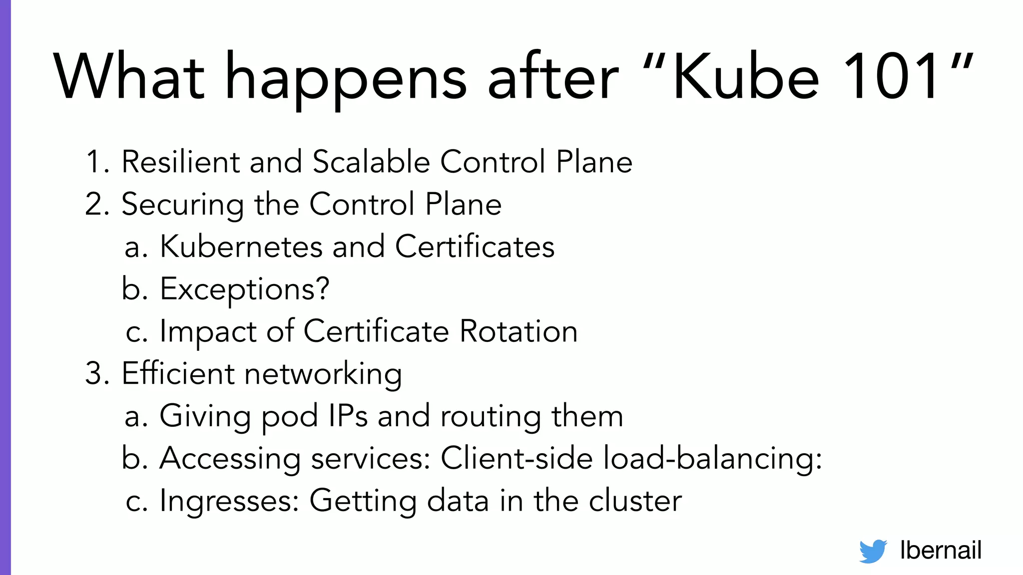 lbernail
What happens after “Kube 101”
1. Resilient and Scalable Control Plane
2. Securing the Control Plane
a. Kubernetes and Certiﬁcates
b. Exceptions?
c. Impact of Certiﬁcate Rotation
3. Efﬁcient networking
a. Giving pod IPs and routing them
b. Accessing services: Client-side load-balancing:
c. Ingresses: Getting data in the cluster
 