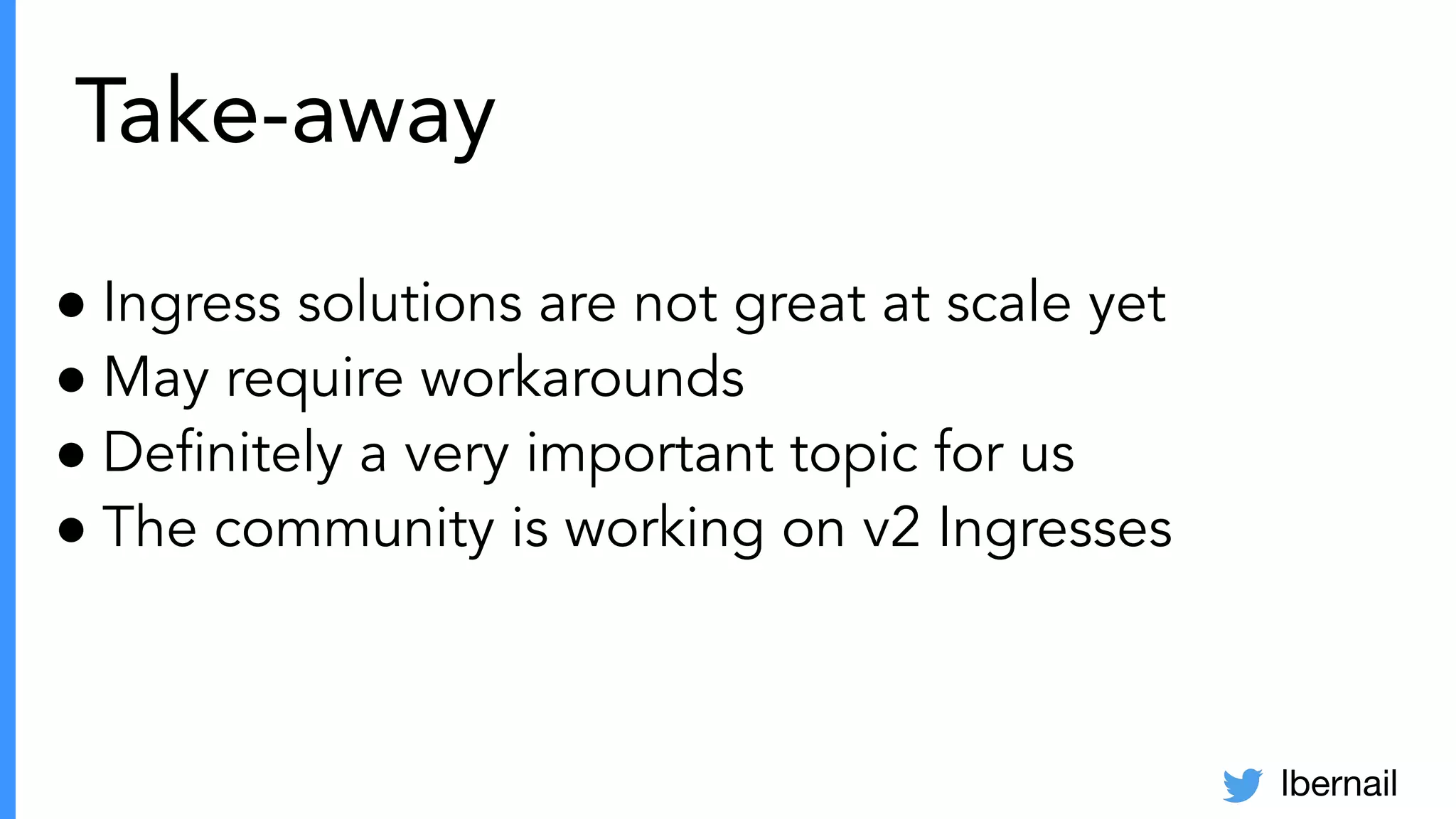 lbernail
Take-away
● Ingress solutions are not great at scale yet
● May require workarounds
● Deﬁnitely a very important topic for us
● The community is working on v2 Ingresses
 