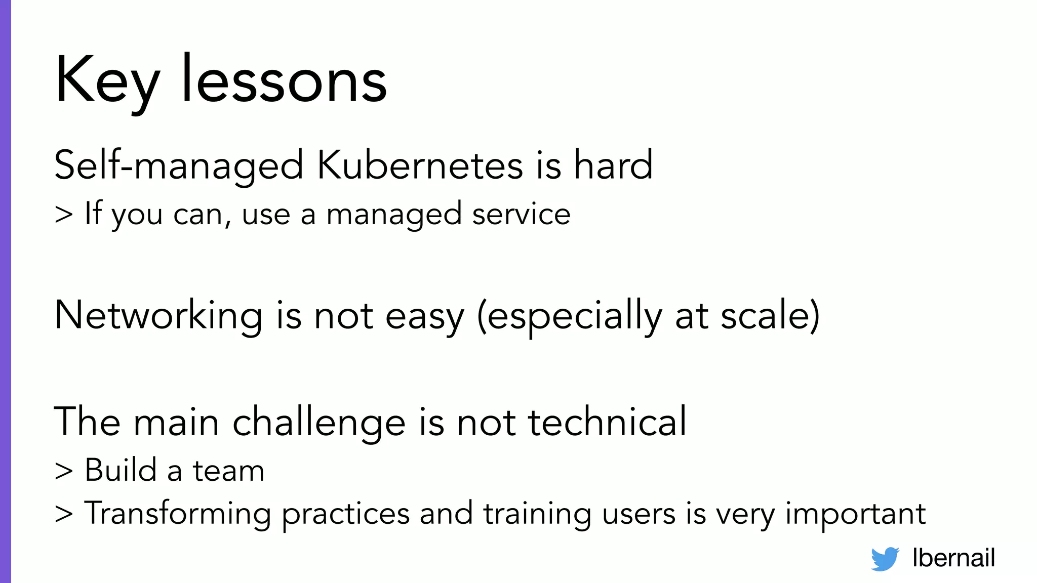 lbernail
Key lessons
Self-managed Kubernetes is hard
> If you can, use a managed service
Networking is not easy (especially at scale)
The main challenge is not technical
> Build a team
> Transforming practices and training users is very important
 