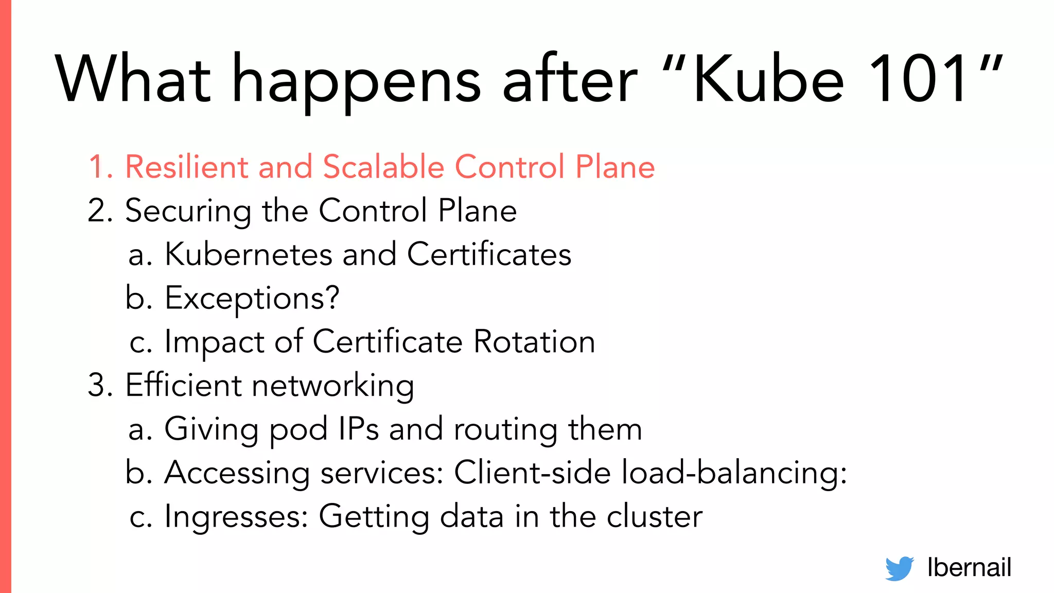 lbernail
What happens after “Kube 101”
1. Resilient and Scalable Control Plane
2. Securing the Control Plane
a. Kubernetes and Certiﬁcates
b. Exceptions?
c. Impact of Certiﬁcate Rotation
3. Efﬁcient networking
a. Giving pod IPs and routing them
b. Accessing services: Client-side load-balancing:
c. Ingresses: Getting data in the cluster
 