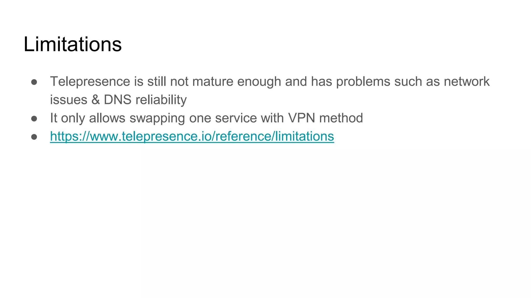 Limitations
● Telepresence is still not mature enough and has problems such as network
issues & DNS reliability
● It only allows swapping one service with VPN method
● https://www.telepresence.io/reference/limitations
 
