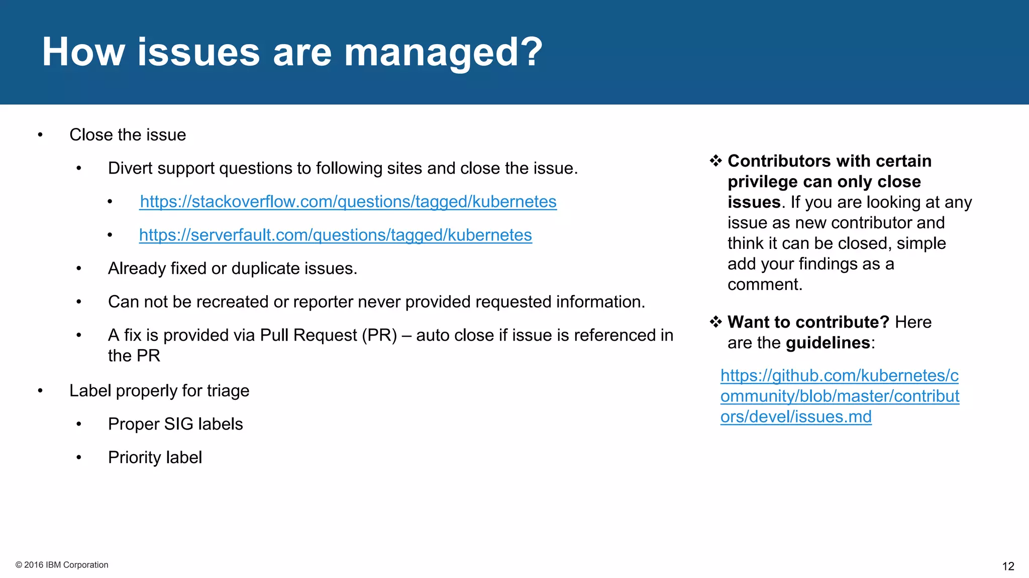 © 2016 IBM Corporation© 2016 IBM Corporation
How issues are managed?
12
• Close the issue
• Divert support questions to following sites and close the issue.
• https://stackoverflow.com/questions/tagged/kubernetes
• https://serverfault.com/questions/tagged/kubernetes
• Already fixed or duplicate issues.
• Can not be recreated or reporter never provided requested information.
• A fix is provided via Pull Request (PR) – auto close if issue is referenced in
the PR
• Label properly for triage
• Proper SIG labels
• Priority label
 Contributors with certain
privilege can only close
issues. If you are looking at any
issue as new contributor and
think it can be closed, simple
add your findings as a
comment.
 Want to contribute? Here
are the guidelines:
https://github.com/kubernetes/c
ommunity/blob/master/contribut
ors/devel/issues.md
 