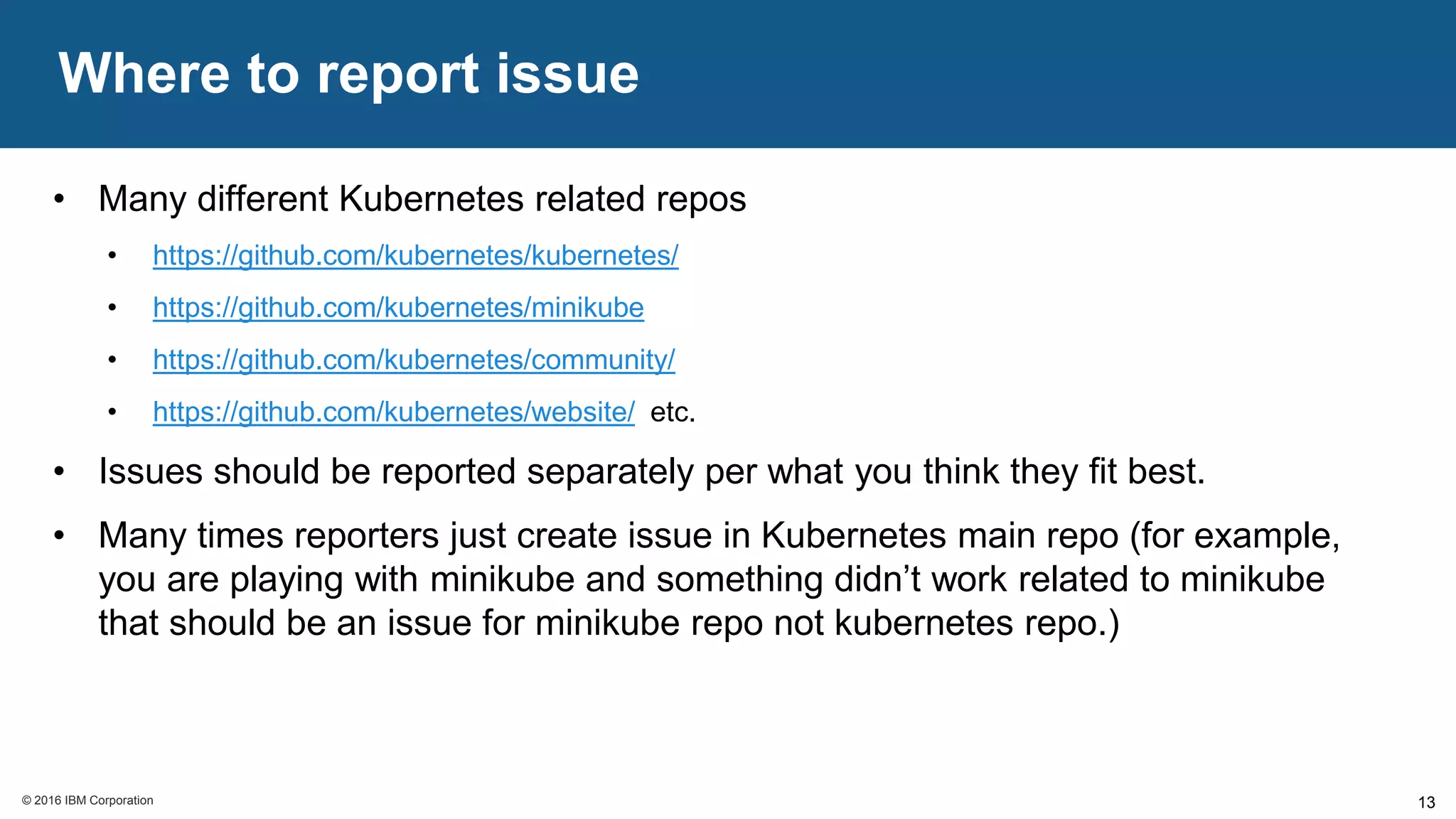 © 2016 IBM Corporation© 2016 IBM Corporation
Where to report issue
13
• Many different Kubernetes related repos
• https://github.com/kubernetes/kubernetes/
• https://github.com/kubernetes/minikube
• https://github.com/kubernetes/community/
• https://github.com/kubernetes/website/ etc.
• Issues should be reported separately per what you think they fit best.
• Many times reporters just create issue in Kubernetes main repo (for example,
you are playing with minikube and something didn’t work related to minikube
that should be an issue for minikube repo not kubernetes repo.)
 