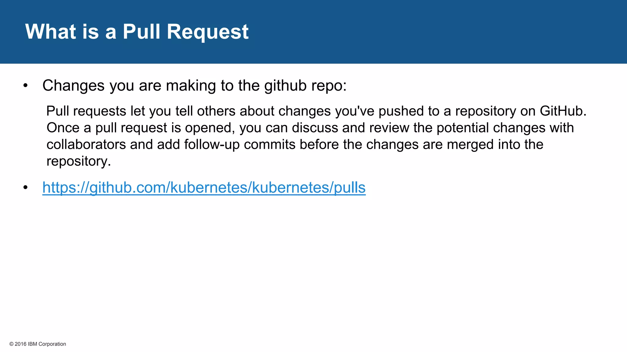 © 2016 IBM Corporation© 2016 IBM Corporation
What is a Pull Request
• Changes you are making to the github repo:
Pull requests let you tell others about changes you've pushed to a repository on GitHub.
Once a pull request is opened, you can discuss and review the potential changes with
collaborators and add follow-up commits before the changes are merged into the
repository.
• https://github.com/kubernetes/kubernetes/pulls
 