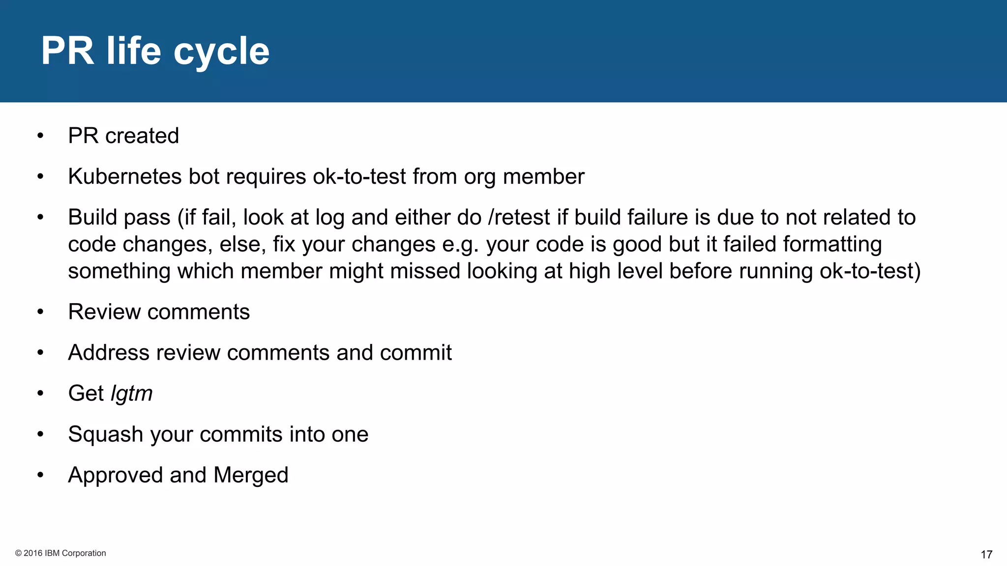 © 2016 IBM Corporation© 2016 IBM Corporation
PR life cycle
17
• PR created
• Kubernetes bot requires ok-to-test from org member
• Build pass (if fail, look at log and either do /retest if build failure is due to not related to
code changes, else, fix your changes e.g. your code is good but it failed formatting
something which member might missed looking at high level before running ok-to-test)
• Review comments
• Address review comments and commit
• Get lgtm
• Squash your commits into one
• Approved and Merged
 