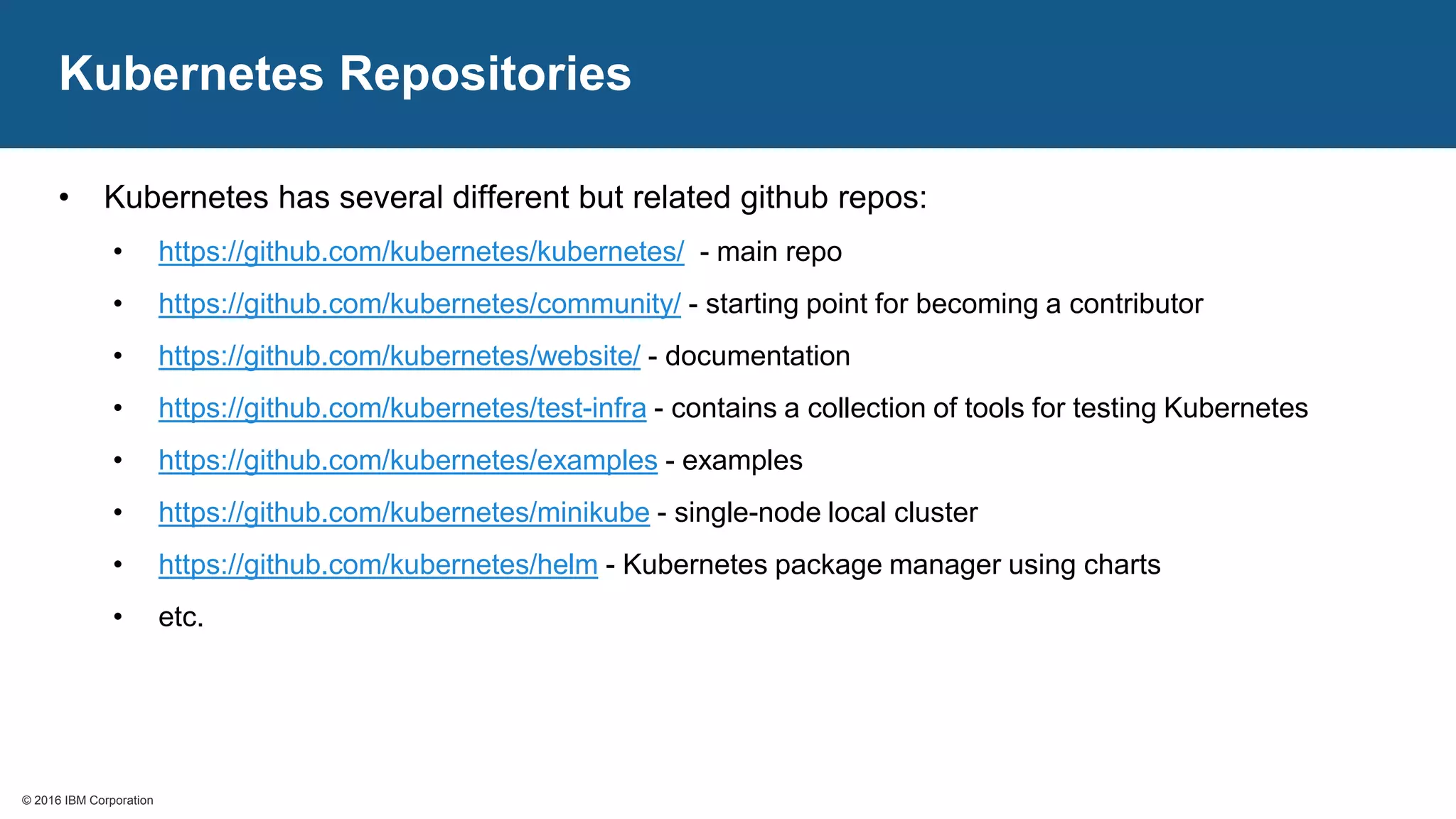 © 2016 IBM Corporation© 2016 IBM Corporation
Kubernetes Repositories
• Kubernetes has several different but related github repos:
• https://github.com/kubernetes/kubernetes/ - main repo
• https://github.com/kubernetes/community/ - starting point for becoming a contributor
• https://github.com/kubernetes/website/ - documentation
• https://github.com/kubernetes/test-infra - contains a collection of tools for testing Kubernetes
• https://github.com/kubernetes/examples - examples
• https://github.com/kubernetes/minikube - single-node local cluster
• https://github.com/kubernetes/helm - Kubernetes package manager using charts
• etc.
 