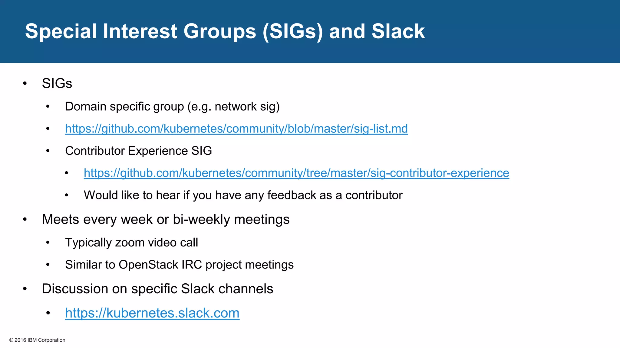© 2016 IBM Corporation© 2016 IBM Corporation
Special Interest Groups (SIGs) and Slack
• SIGs
• Domain specific group (e.g. network sig)
• https://github.com/kubernetes/community/blob/master/sig-list.md
• Contributor Experience SIG
• https://github.com/kubernetes/community/tree/master/sig-contributor-experience
• Would like to hear if you have any feedback as a contributor
• Meets every week or bi-weekly meetings
• Typically zoom video call
• Similar to OpenStack IRC project meetings
• Discussion on specific Slack channels
• https://kubernetes.slack.com
 