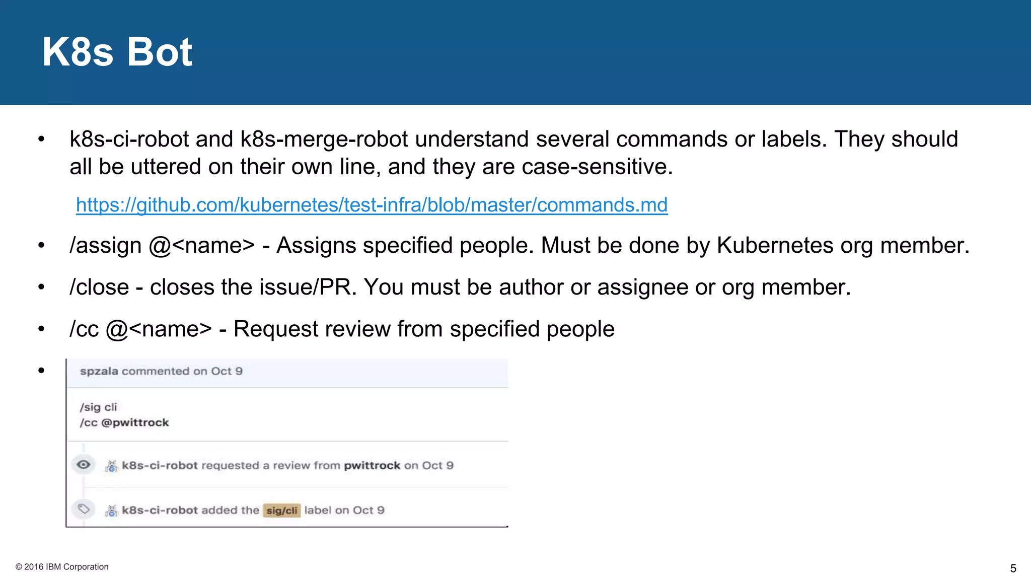 © 2016 IBM Corporation© 2016 IBM Corporation
K8s Bot
5
• k8s-ci-robot and k8s-merge-robot understand several commands or labels. They should
all be uttered on their own line, and they are case-sensitive.
https://github.com/kubernetes/test-infra/blob/master/commands.md
• /assign @<name> - Assigns specified people. Must be done by Kubernetes org member.
• /close - closes the issue/PR. You must be author or assignee or org member.
• /cc @<name> - Request review from specified people
• etc..
 