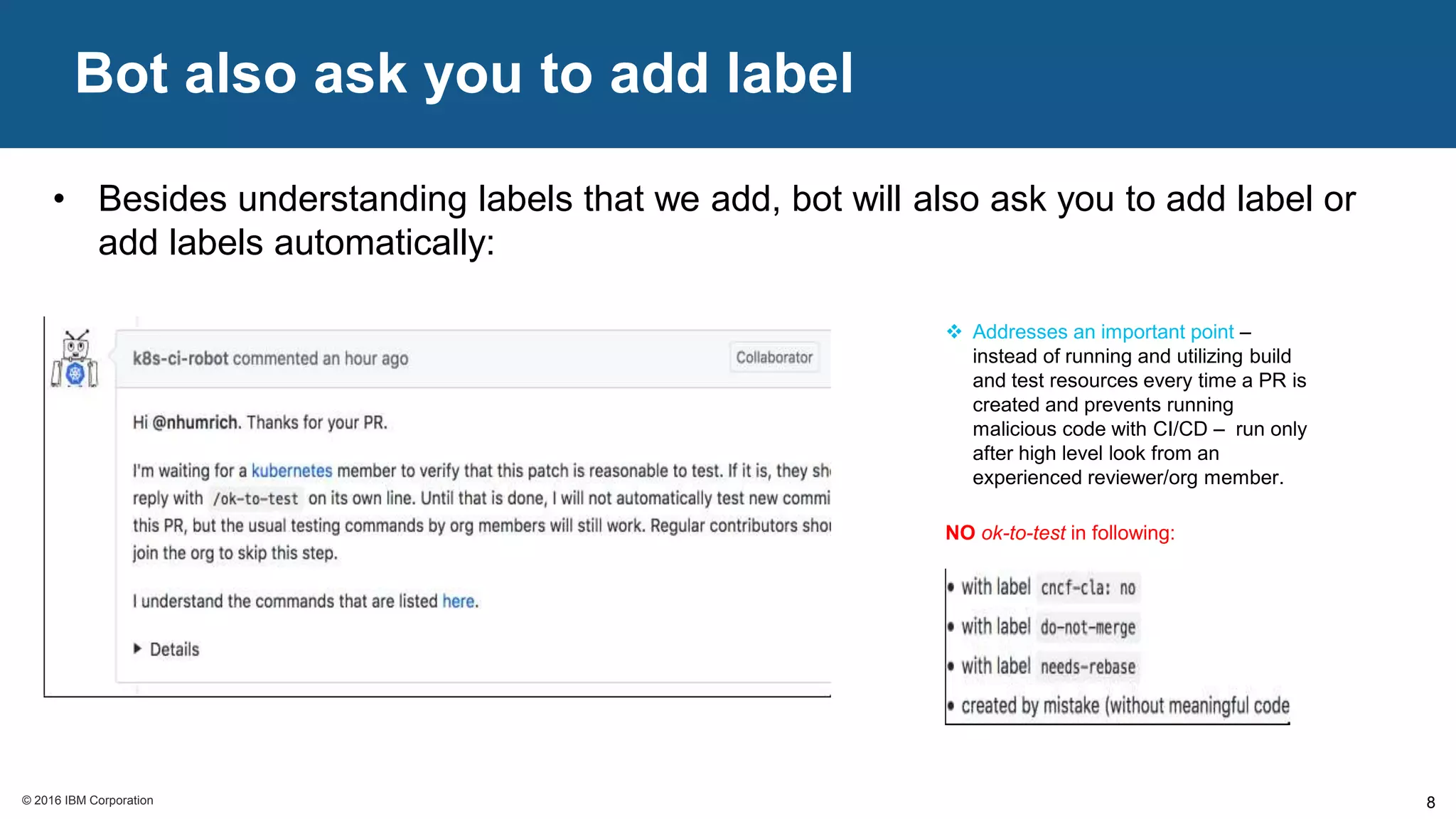 © 2016 IBM Corporation© 2016 IBM Corporation
Bot also ask you to add label
8
• Besides understanding labels that we add, bot will also ask you to add label or
add labels automatically:
 Addresses an important point –
instead of running and utilizing build
and test resources every time a PR is
created and prevents running
malicious code with CI/CD – run only
after high level look from an
experienced reviewer/org member.
NO ok-to-test in following:
 