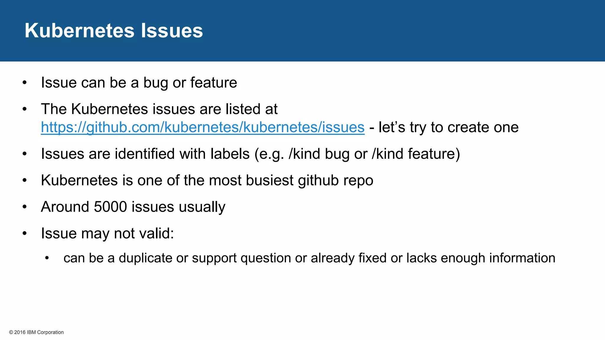 © 2016 IBM Corporation© 2016 IBM Corporation
Kubernetes Issues
• Issue can be a bug or feature
• The Kubernetes issues are listed at
https://github.com/kubernetes/kubernetes/issues - let’s try to create one
• Issues are identified with labels (e.g. /kind bug or /kind feature)
• Kubernetes is one of the most busiest github repo
• Around 5000 issues usually
• Issue may not valid:
• can be a duplicate or support question or already fixed or lacks enough information
 