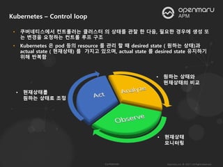 • 쿠버네티스에서 컨트롤러는 클러스터 의 상태를 관찰 한 다음, 필요한 경우에 생성 또
는 변경을 요청하는 컨트롤 루프 구조
• Kubernetes 은 pod 등의 resource 를 관리 할 때 desired state ( 원하는 상태)과
actual state ( 현재상태) 를 가지고 있으며, actual state 를 desired state 유지하기
위해 반복함
Kubernetes – Control loop
 