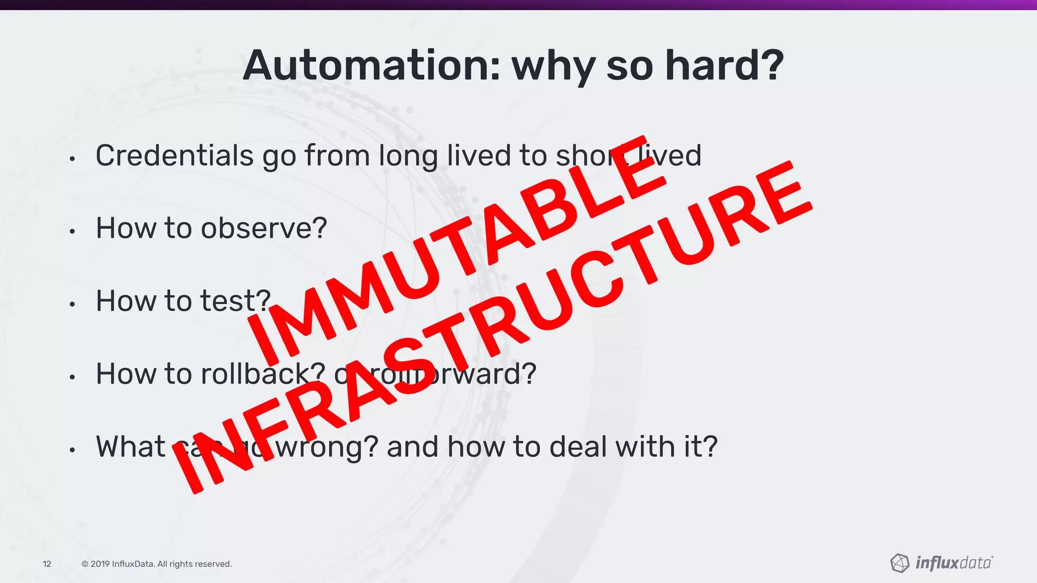 © 2019 InﬂuxData. All rights reserved.12
Automation: why so hard?
• Credentials go from long lived to short lived
• How to observe?
• How to test?
• How to rollback? or rollforward?
• What can go wrong? and how to deal with it?
IMMUTABLE
INFRASTRUCTURE
 