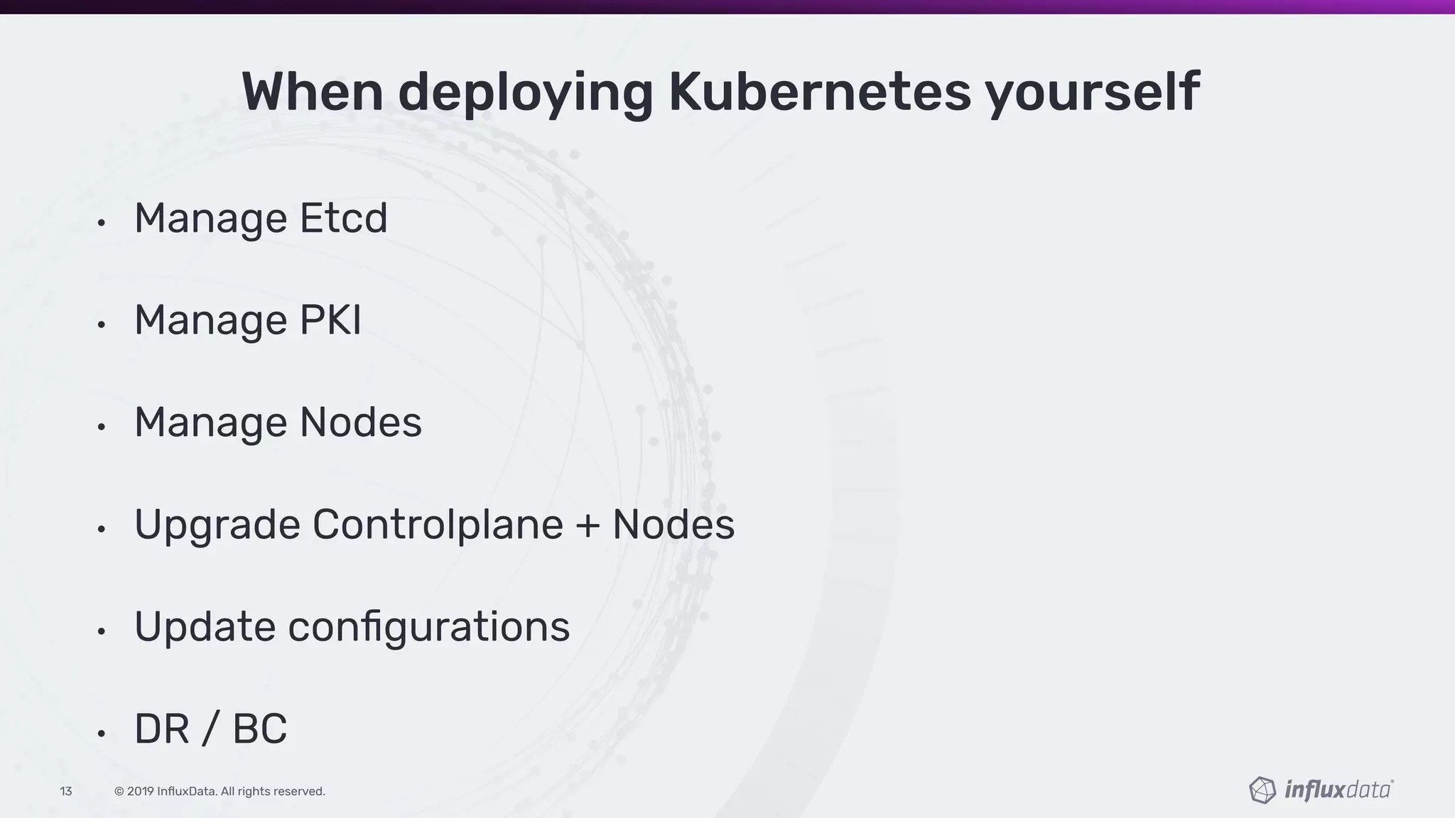 © 2019 InﬂuxData. All rights reserved.13
When deploying Kubernetes yourself
• Manage Etcd
• Manage PKI
• Manage Nodes
• Upgrade Controlplane + Nodes
• Update conﬁgurations
• DR / BC
 