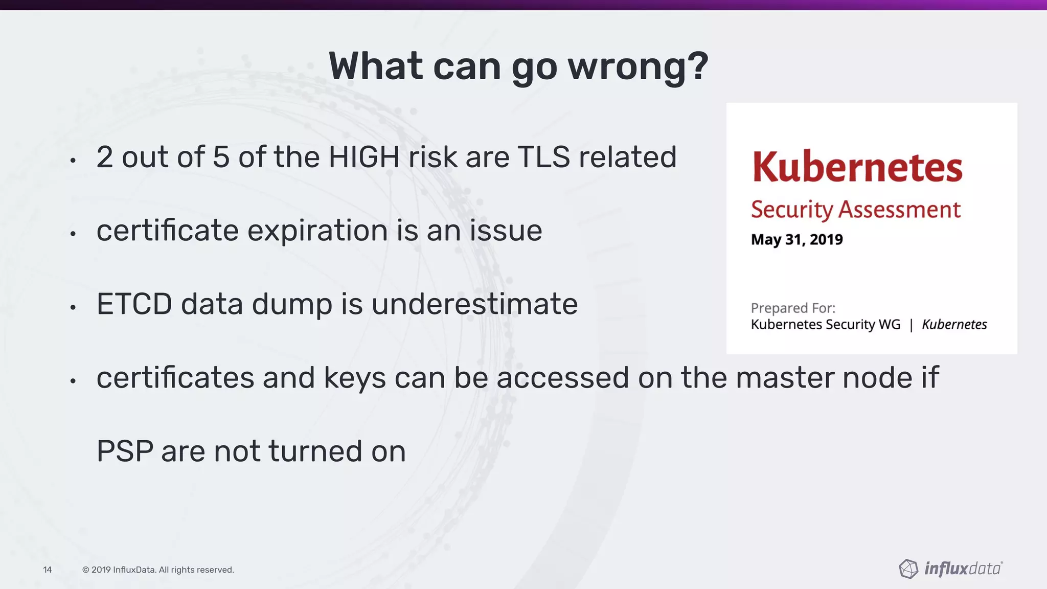 © 2019 InﬂuxData. All rights reserved.14
What can go wrong?
• 2 out of 5 of the HIGH risk are TLS related
• certiﬁcate expiration is an issue
• ETCD data dump is underestimate
• certiﬁcates and keys can be accessed on the master node if
PSP are not turned on
 