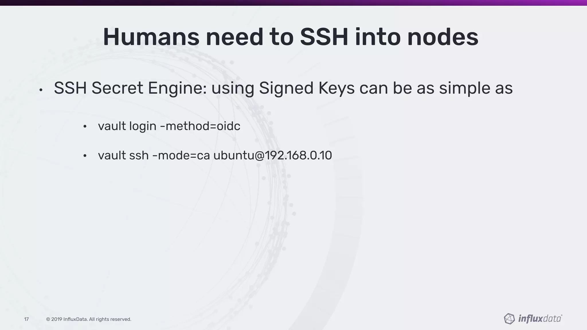 © 2019 InﬂuxData. All rights reserved.17
Humans need to SSH into nodes
• SSH Secret Engine: using Signed Keys can be as simple as
• vault login -method=oidc
• vault ssh -mode=ca ubuntu@192.168.0.10
 
