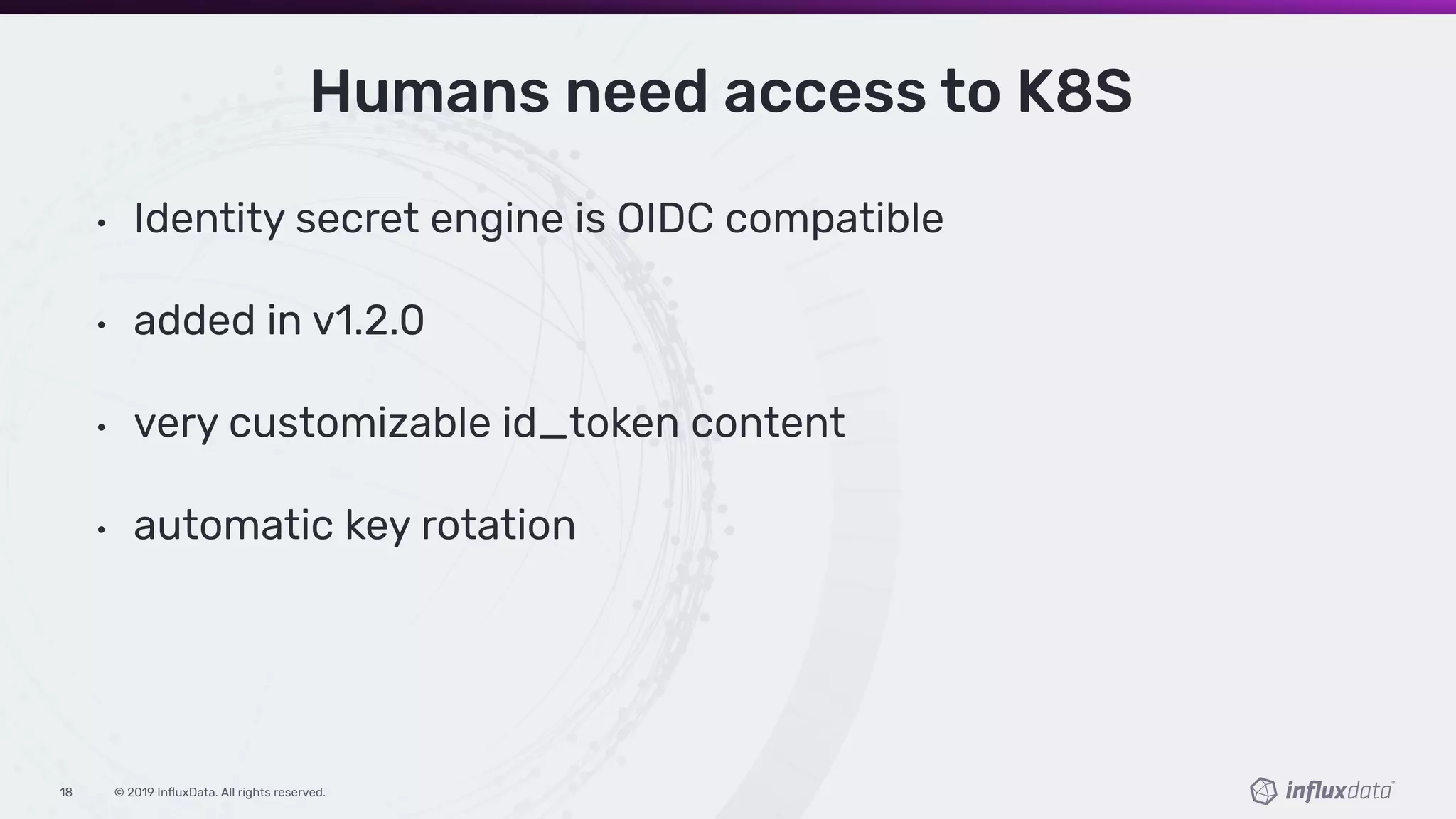 © 2019 InﬂuxData. All rights reserved.18
Humans need access to K8S
• Identity secret engine is OIDC compatible
• added in v1.2.0
• very customizable id_token content
• automatic key rotation
 