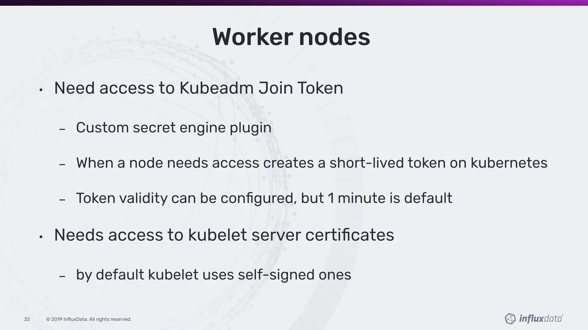 © 2019 InﬂuxData. All rights reserved.22
Worker nodes
• Need access to Kubeadm Join Token
Custom secret engine plugin
When a node needs access creates a short-lived token on kubernetes
Token validity can be conﬁgured, but 1 minute is default
• Needs access to kubelet server certiﬁcates
by default kubelet uses self-signed ones
 