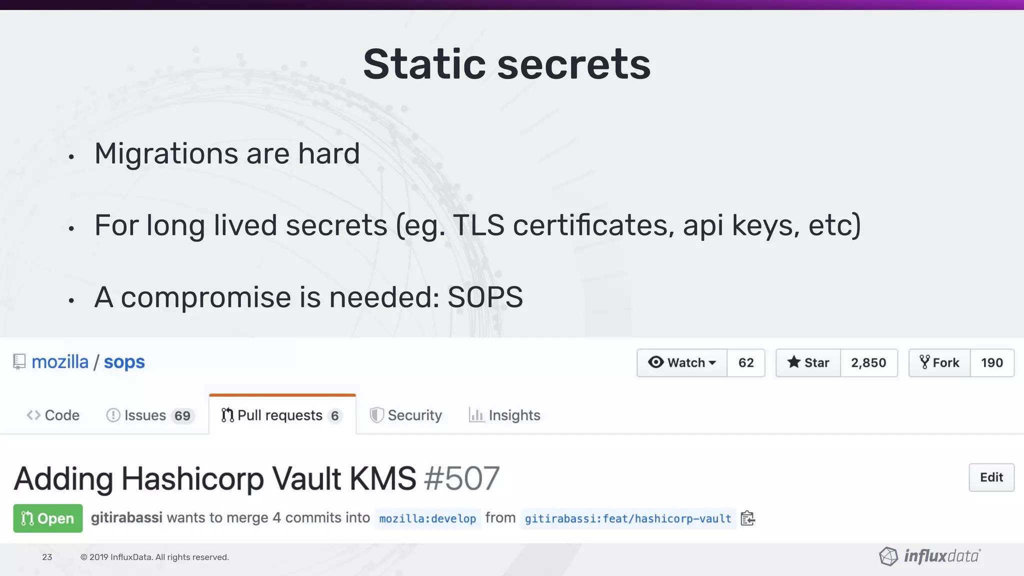 © 2019 InﬂuxData. All rights reserved.23
Static secrets
• Migrations are hard
• For long lived secrets (eg. TLS certiﬁcates, api keys, etc)
• A compromise is needed: SOPS
 