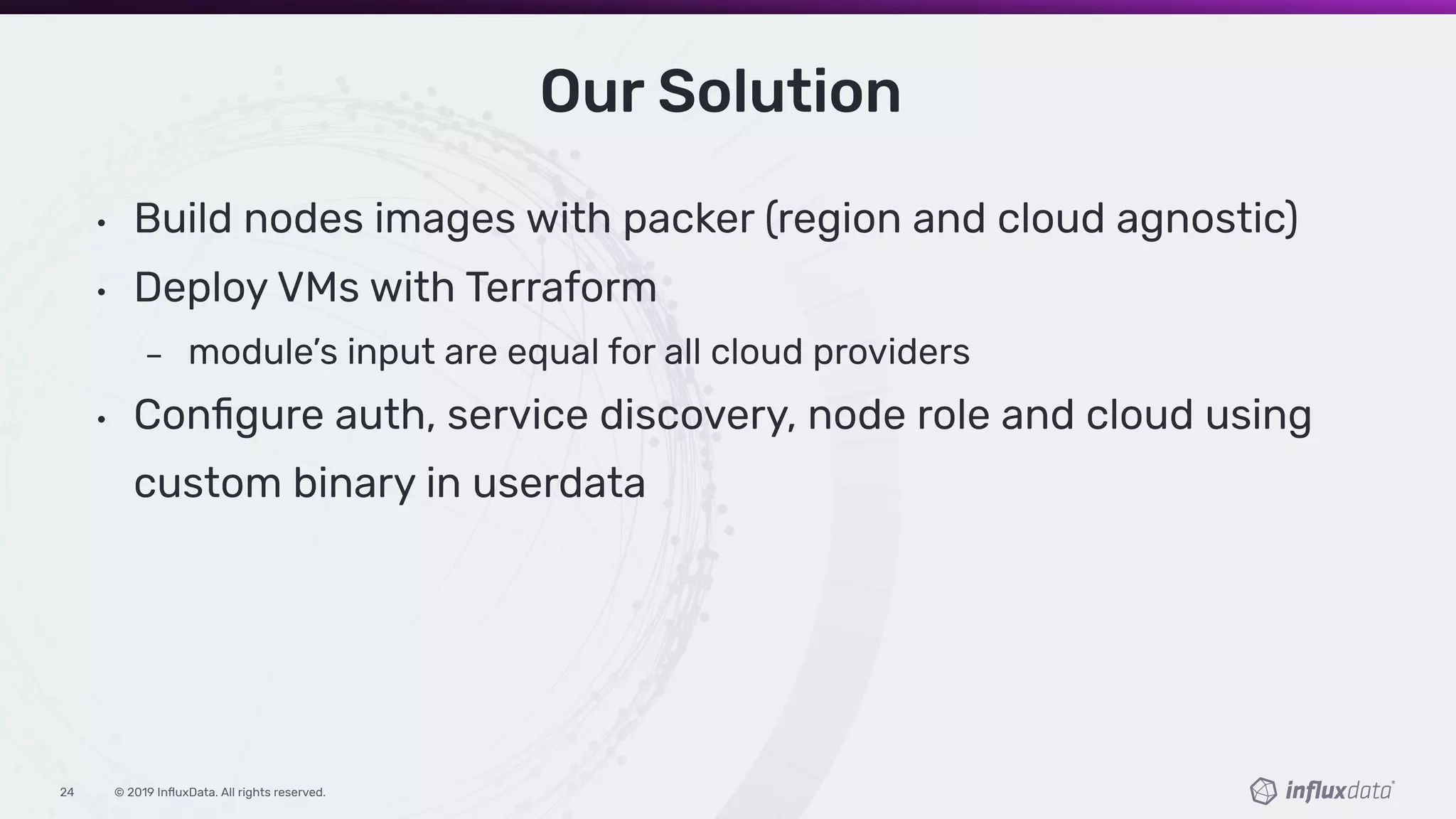 © 2019 InﬂuxData. All rights reserved.24
• Build nodes images with packer (region and cloud agnostic)
• Deploy VMs with Terraform
module’s input are equal for all cloud providers
• Conﬁgure auth, service discovery, node role and cloud using
custom binary in userdata
Our Solution
 