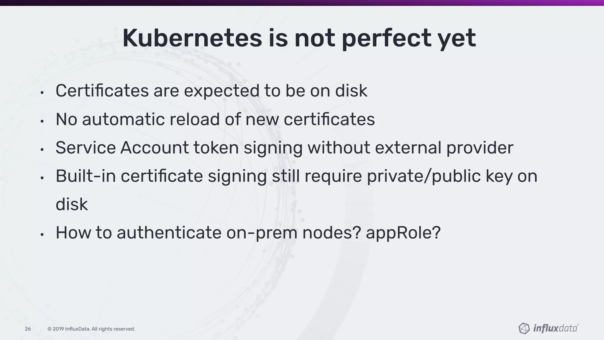 © 2019 InﬂuxData. All rights reserved.26
• Certiﬁcates are expected to be on disk
• No automatic reload of new certiﬁcates
• Service Account token signing without external provider
• Built-in certiﬁcate signing still require private/public key on
disk
• How to authenticate on-prem nodes? appRole?
Kubernetes is not perfect yet
 
