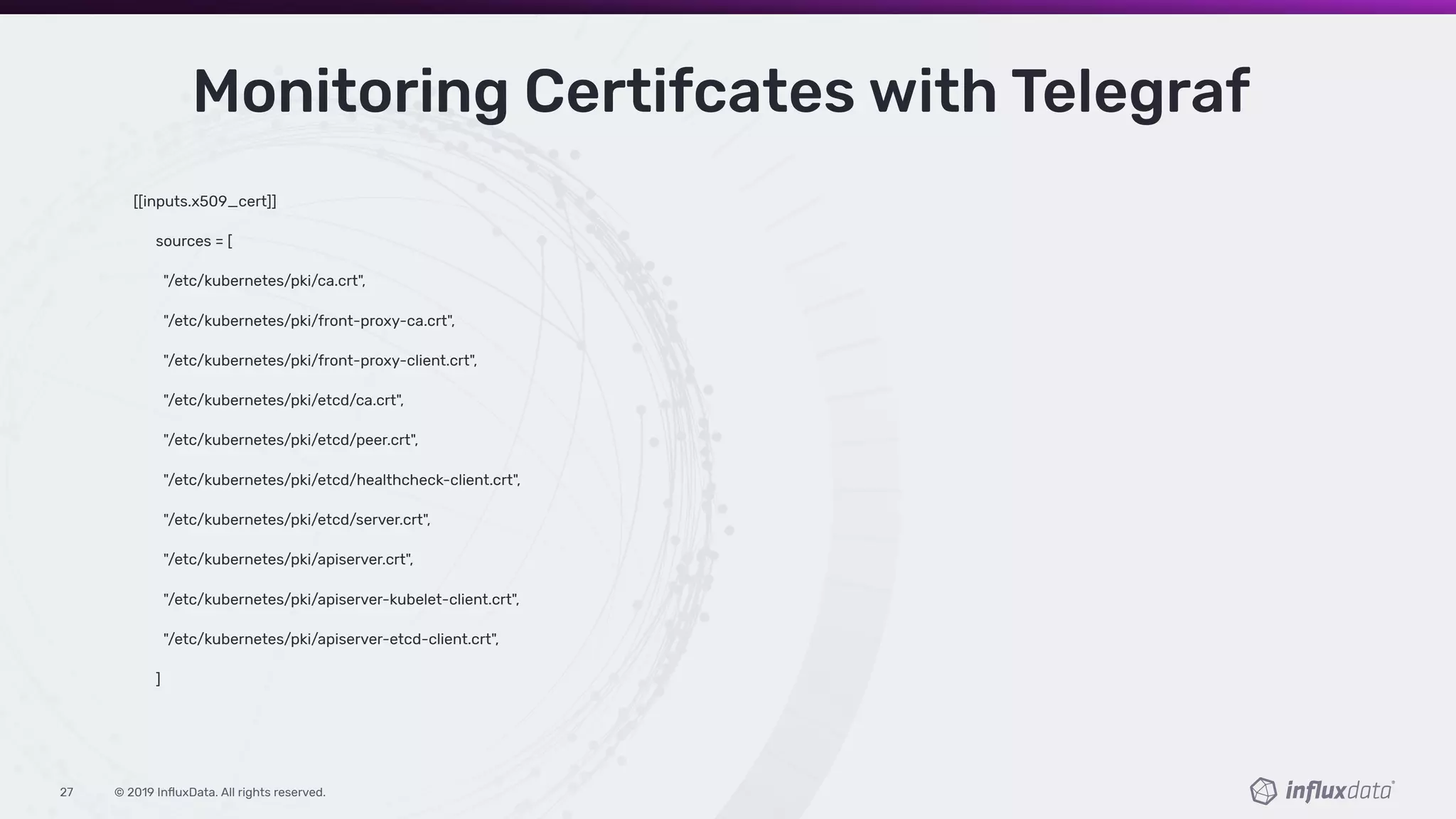 © 2019 InﬂuxData. All rights reserved.27
[[inputs.x509_cert]]
sources = [
"/etc/kubernetes/pki/ca.crt",
"/etc/kubernetes/pki/front-proxy-ca.crt",
"/etc/kubernetes/pki/front-proxy-client.crt",
"/etc/kubernetes/pki/etcd/ca.crt",
"/etc/kubernetes/pki/etcd/peer.crt",
"/etc/kubernetes/pki/etcd/healthcheck-client.crt",
"/etc/kubernetes/pki/etcd/server.crt",
"/etc/kubernetes/pki/apiserver.crt",
"/etc/kubernetes/pki/apiserver-kubelet-client.crt",
"/etc/kubernetes/pki/apiserver-etcd-client.crt",
]
Monitoring Certifcates with Telegraf
 