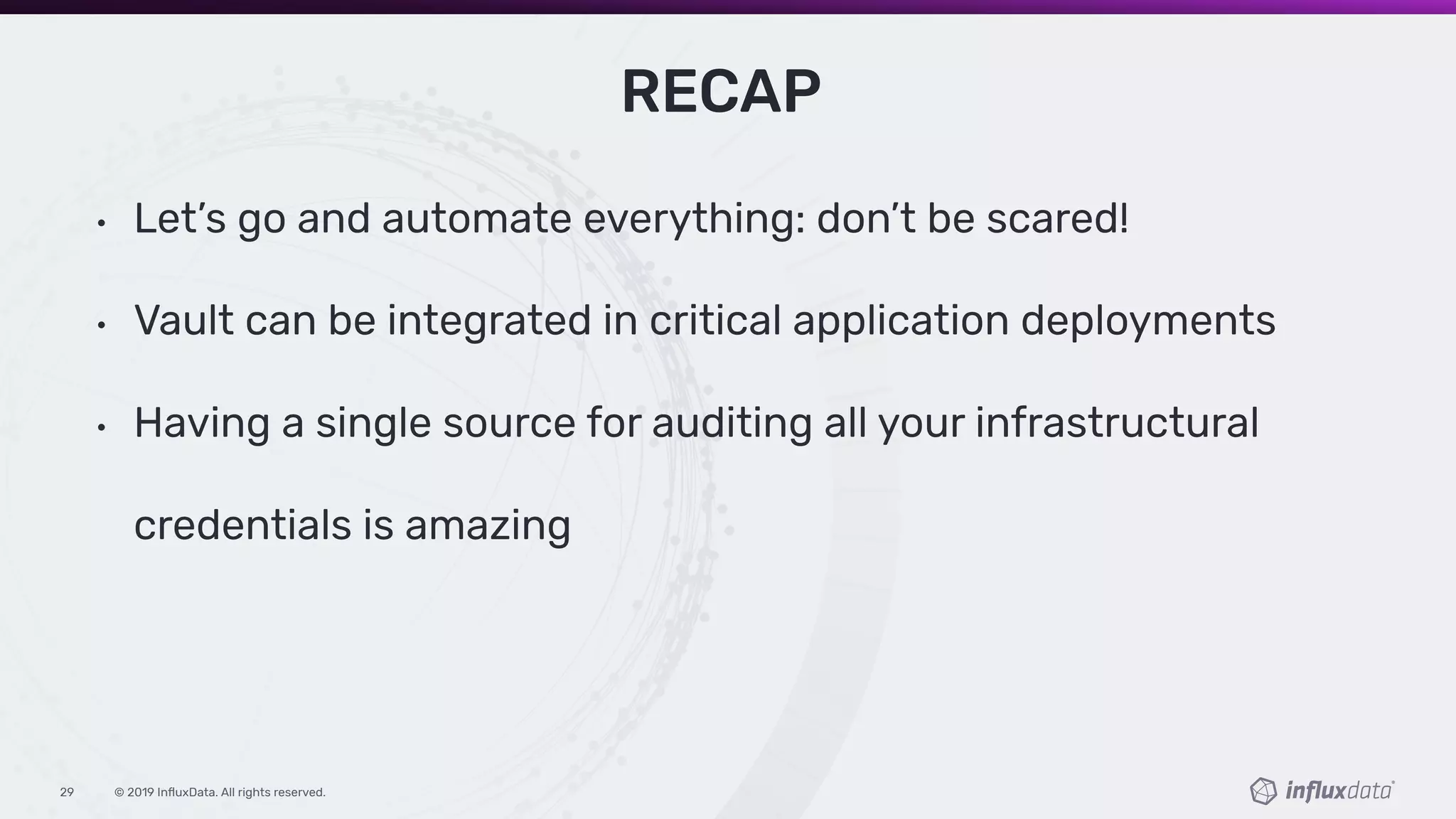 © 2019 InﬂuxData. All rights reserved.29
RECAP
• Let’s go and automate everything: don’t be scared!
• Vault can be integrated in critical application deployments
• Having a single source for auditing all your infrastructural
credentials is amazing
 