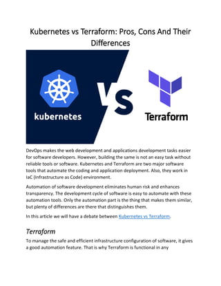 Kubernetes vs Terraform: Pros, Cons And Their
Differences
DevOps makes the web development and applications development tasks easier
for software developers. However, building the same is not an easy task without
reliable tools or software. Kubernetes and Terraform are two major software
tools that automate the coding and application deployment. Also, they work in
IaC (Infrastructure as Code) environment.
Automation of software development eliminates human risk and enhances
transparency. The development cycle of software is easy to automate with these
automation tools. Only the automation part is the thing that makes them similar,
but plenty of differences are there that distinguishes them.
In this article we will have a debate between Kubernetes vs Terraform.
Terraform
To manage the safe and efficient infrastructure configuration of software, it gives
a good automation feature. That is why Terraform is functional in any
 
