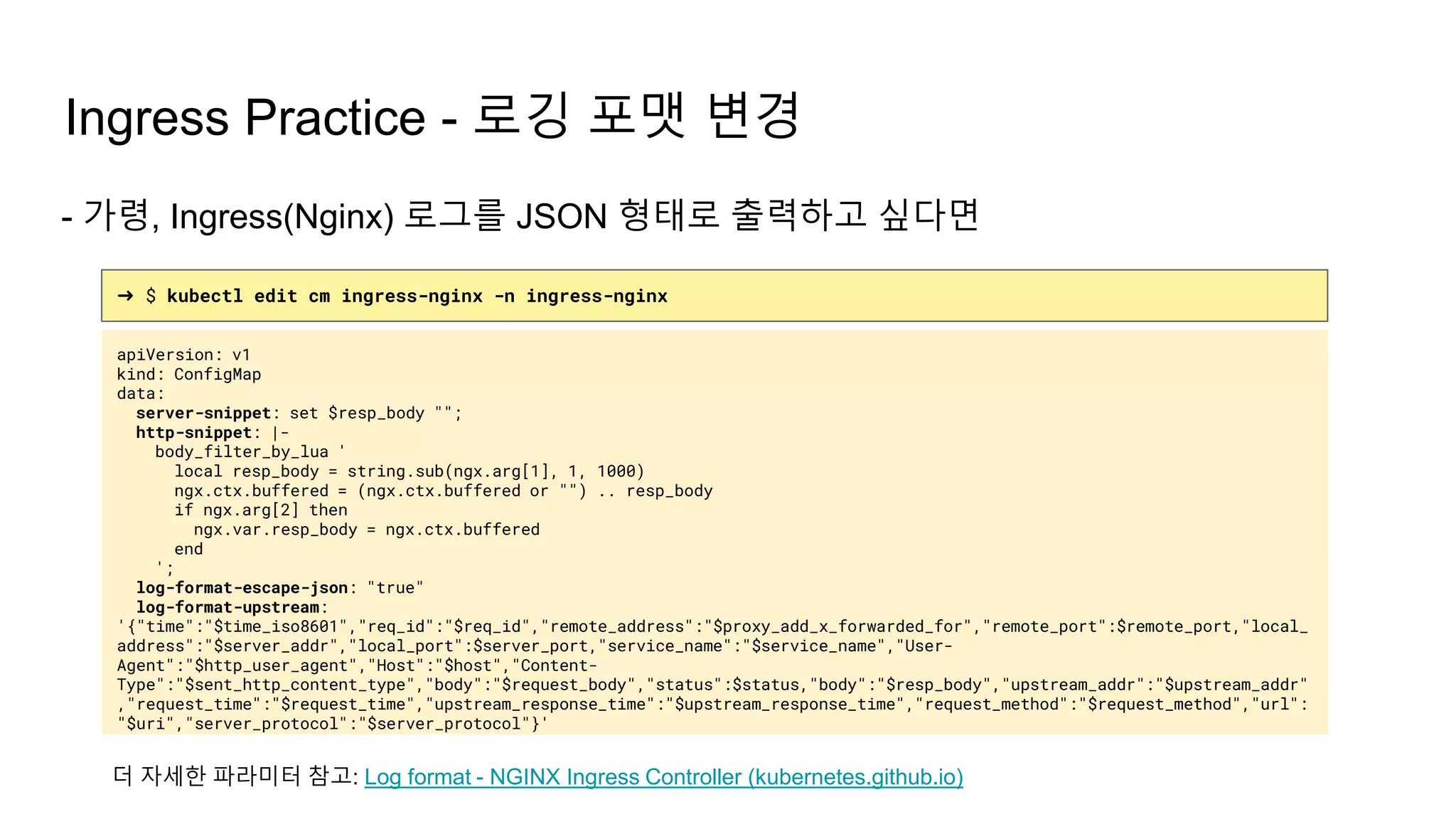 Ingress Practice - 로깅 포맷 변경
➜ $ kubectl edit cm ingress-nginx -n ingress-nginx
apiVersion: v1
kind: ConfigMap
data:
server-snippet: set $resp_body "";
http-snippet: |-
body_filter_by_lua '
local resp_body = string.sub(ngx.arg[1], 1, 1000)
ngx.ctx.buffered = (ngx.ctx.buffered or "") .. resp_body
if ngx.arg[2] then
ngx.var.resp_body = ngx.ctx.buffered
end
';
log-format-escape-json: "true"
log-format-upstream:
'{"time":"$time_iso8601","req_id":"$req_id","remote_address":"$proxy_add_x_forwarded_for","remote_port":$remote_port,"local_
address":"$server_addr","local_port":$server_port,"service_name":"$service_name","User-
Agent":"$http_user_agent","Host":"$host","Content-
Type":"$sent_http_content_type","body":"$request_body","status":$status,"body":"$resp_body","upstream_addr":"$upstream_addr"
,"request_time":"$request_time","upstream_response_time":"$upstream_response_time","request_method":"$request_method","url":
"$uri","server_protocol":"$server_protocol"}'
- 가령, Ingress(Nginx) 로그를 JSON 형태로 출력하고 싶다면
더 자세한 파라미터 참고: Log format - NGINX Ingress Controller (kubernetes.github.io)
 