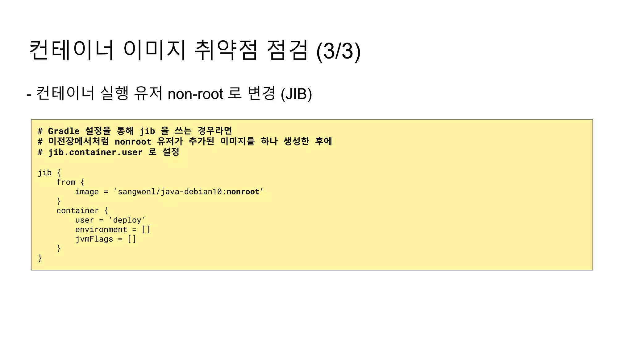 - 컨테이너 실행 유저 non-root 로 변경 (JIB)
컨테이너 이미지 취약점 점검 (3/3)
# Gradle 설정을 통해 jib 을 쓰는 경우라면
# 이전장에서처럼 nonroot 유저가 추가된 이미지를 하나 생성한 후에
# jib.container.user 로 설정
jib {
from {
image = 'sangwonl/java-debian10:nonroot'
}
container {
user = 'deploy'
environment = []
jvmFlags = []
}
}
 