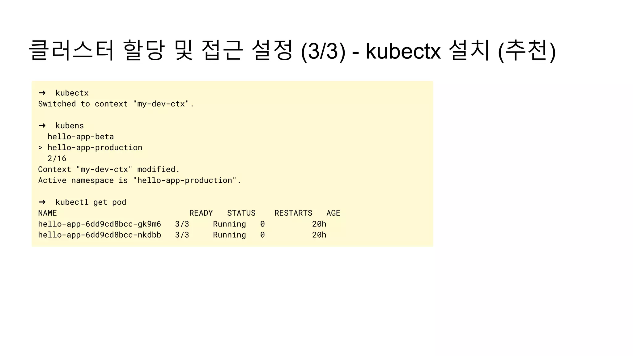 클러스터 할당 및 접근 설정 (3/3) - kubectx 설치 (추천)
➜ kubectx
Switched to context "my-dev-ctx".
➜ kubens
hello-app-beta
> hello-app-production
2/16
Context "my-dev-ctx" modified.
Active namespace is "hello-app-production".
➜ kubectl get pod
NAME READY STATUS RESTARTS AGE
hello-app-6dd9cd8bcc-gk9m6 3/3 Running 0 20h
hello-app-6dd9cd8bcc-nkdbb 3/3 Running 0 20h
 