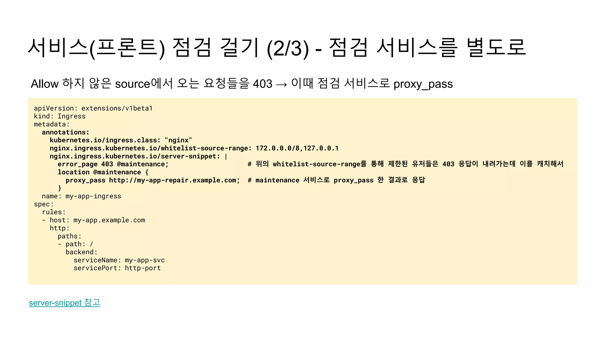 서비스(프론트) 점검 걸기 (2/3) - 점검 서비스를 별도로
apiVersion: extensions/v1beta1
kind: Ingress
metadata:
annotations:
kubernetes.io/ingress.class: "nginx"
nginx.ingress.kubernetes.io/whitelist-source-range: 172.0.0.0/8,127.0.0.1
nginx.ingress.kubernetes.io/server-snippet: |
error_page 403 @maintenance; # 위의 whitelist-source-range를 통해 제한된 유저들은 403 응답이 내려가는데 이를 캐치해서
location @maintenance {
proxy_pass http://my-app-repair.example.com; # maintenance 서비스로 proxy_pass 한 결과로 응답
}
name: my-app-ingress
spec:
rules:
- host: my-app.example.com
http:
paths:
- path: /
backend:
serviceName: my-app-svc
servicePort: http-port
server-snippet 참고
Allow 하지 않은 source에서 오는 요청들을 403 → 이때 점검 서비스로 proxy_pass
 