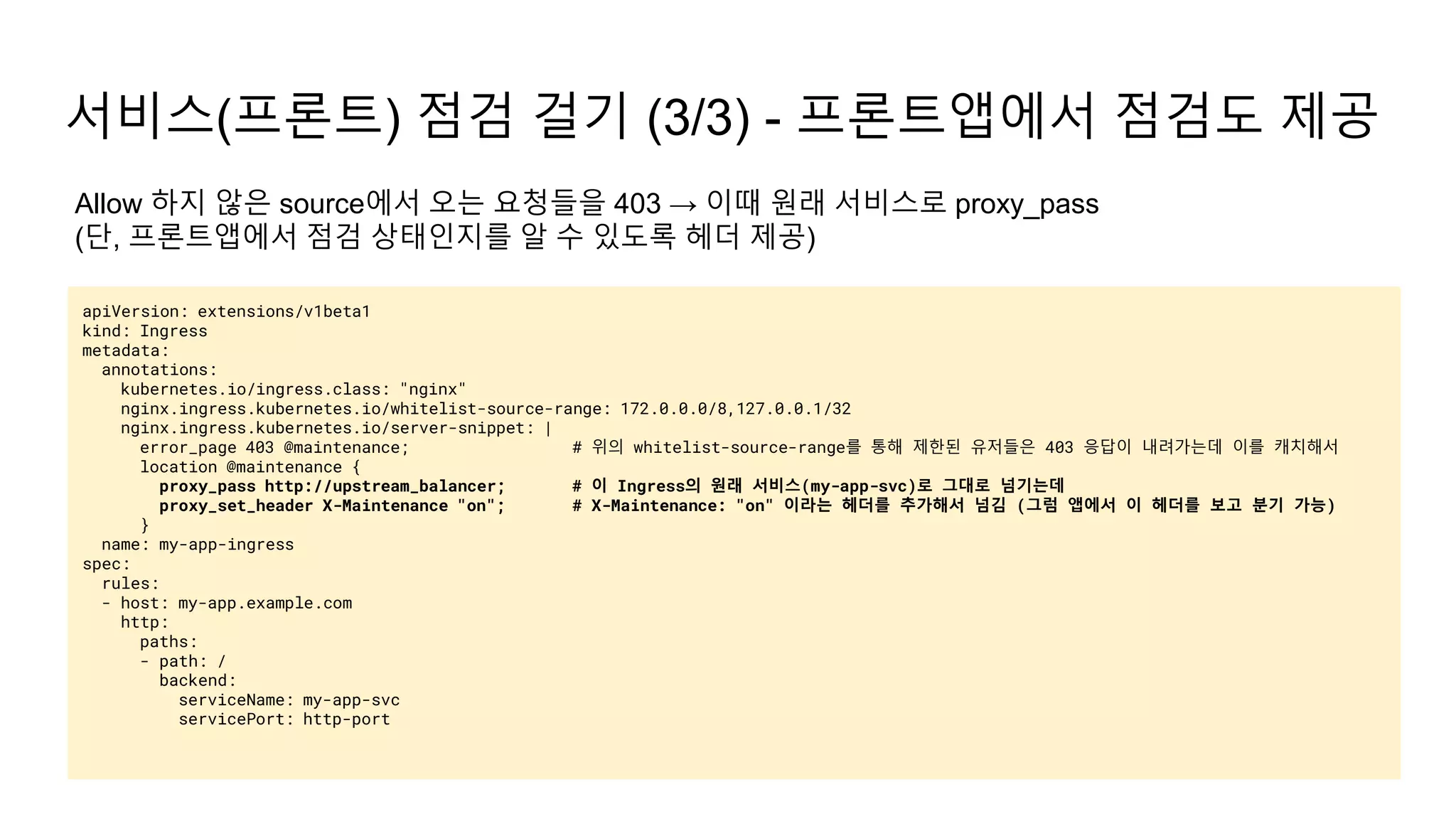 서비스(프론트) 점검 걸기 (3/3) - 프론트앱에서 점검도 제공
apiVersion: extensions/v1beta1
kind: Ingress
metadata:
annotations:
kubernetes.io/ingress.class: "nginx"
nginx.ingress.kubernetes.io/whitelist-source-range: 172.0.0.0/8,127.0.0.1/32
nginx.ingress.kubernetes.io/server-snippet: |
error_page 403 @maintenance; # 위의 whitelist-source-range를 통해 제한된 유저들은 403 응답이 내려가는데 이를 캐치해서
location @maintenance {
proxy_pass http://upstream_balancer; # 이 Ingress의 원래 서비스(my-app-svc)로 그대로 넘기는데
proxy_set_header X-Maintenance "on"; # X-Maintenance: "on" 이라는 헤더를 추가해서 넘김 (그럼 앱에서 이 헤더를 보고 분기 가능)
}
name: my-app-ingress
spec:
rules:
- host: my-app.example.com
http:
paths:
- path: /
backend:
serviceName: my-app-svc
servicePort: http-port
Allow 하지 않은 source에서 오는 요청들을 403 → 이때 원래 서비스로 proxy_pass
(단, 프론트앱에서 점검 상태인지를 알 수 있도록 헤더 제공)
 