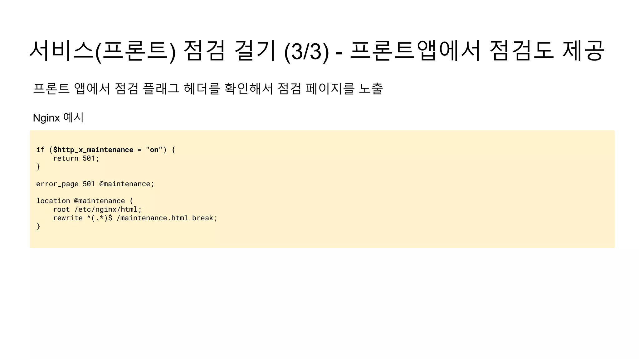 서비스(프론트) 점검 걸기 (3/3) - 프론트앱에서 점검도 제공
if ($http_x_maintenance = "on") {
return 501;
}
error_page 501 @maintenance;
location @maintenance {
root /etc/nginx/html;
rewrite ^(.*)$ /maintenance.html break;
}
프론트 앱에서 점검 플래그 헤더를 확인해서 점검 페이지를 노출
Nginx 예시
 