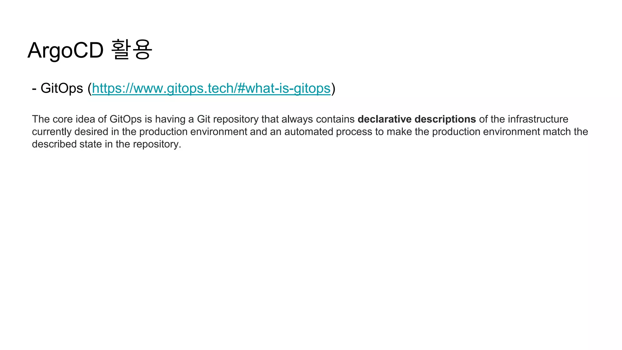 ArgoCD 활용
- GitOps (https://www.gitops.tech/#what-is-gitops)
The core idea of GitOps is having a Git repository that always contains declarative descriptions of the infrastructure
currently desired in the production environment and an automated process to make the production environment match the
described state in the repository.
 