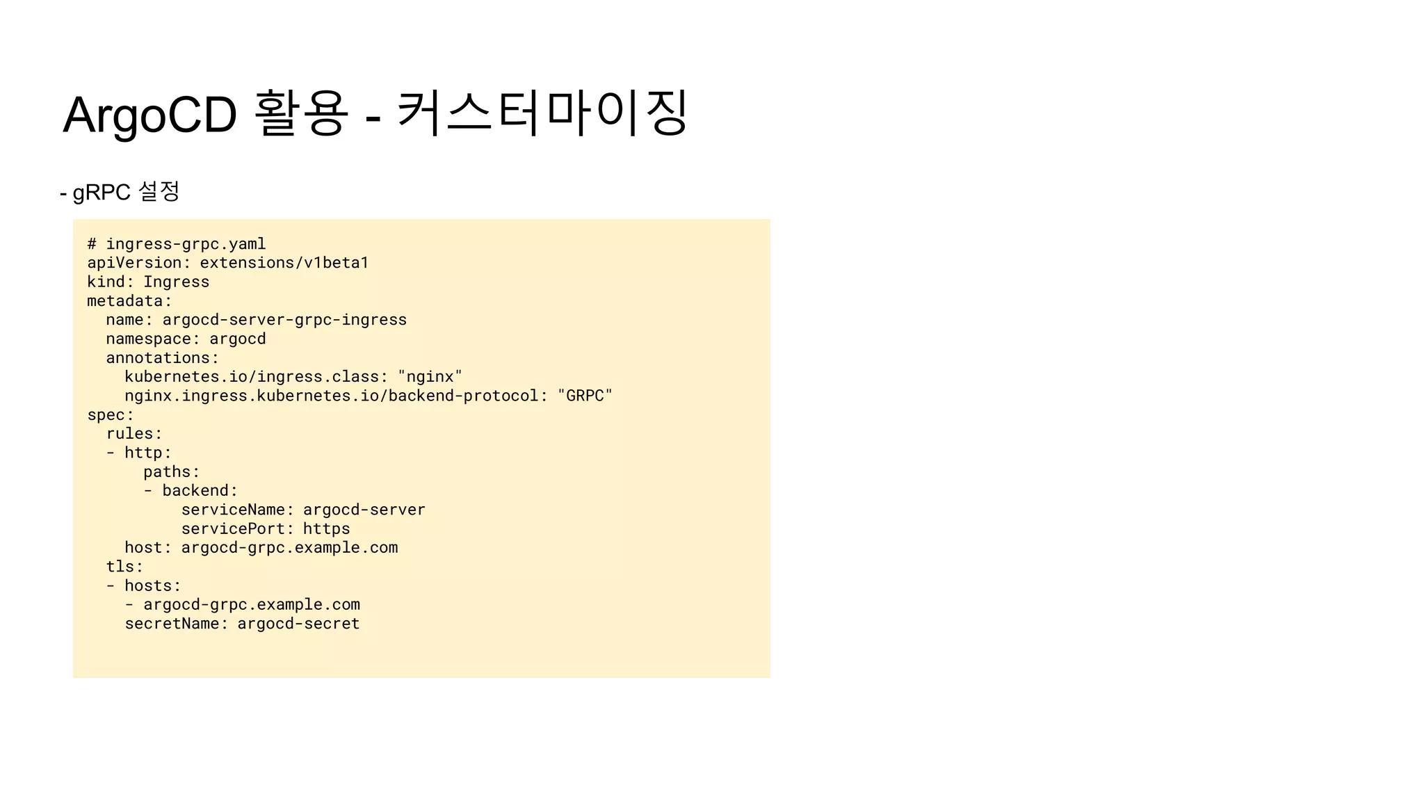 ArgoCD 활용 - 커스터마이징
- gRPC 설정
# ingress-grpc.yaml
apiVersion: extensions/v1beta1
kind: Ingress
metadata:
name: argocd-server-grpc-ingress
namespace: argocd
annotations:
kubernetes.io/ingress.class: "nginx"
nginx.ingress.kubernetes.io/backend-protocol: "GRPC"
spec:
rules:
- http:
paths:
- backend:
serviceName: argocd-server
servicePort: https
host: argocd-grpc.example.com
tls:
- hosts:
- argocd-grpc.example.com
secretName: argocd-secret
 