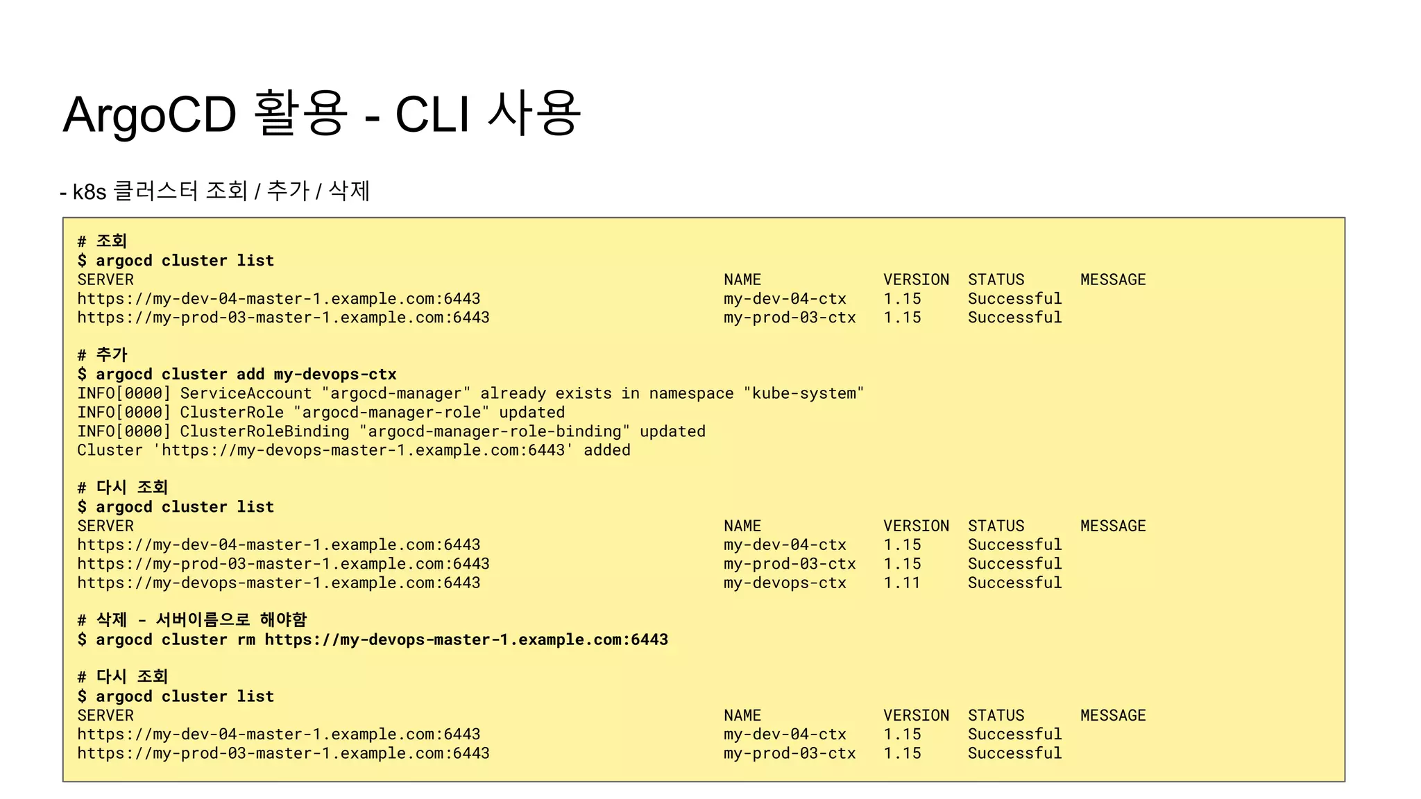 ArgoCD 활용 - CLI 사용
- k8s 클러스터 조회 / 추가 / 삭제
# 조회
$ argocd cluster list
SERVER NAME VERSION STATUS MESSAGE
https://my-dev-04-master-1.example.com:6443 my-dev-04-ctx 1.15 Successful
https://my-prod-03-master-1.example.com:6443 my-prod-03-ctx 1.15 Successful
# 추가
$ argocd cluster add my-devops-ctx
INFO[0000] ServiceAccount "argocd-manager" already exists in namespace "kube-system"
INFO[0000] ClusterRole "argocd-manager-role" updated
INFO[0000] ClusterRoleBinding "argocd-manager-role-binding" updated
Cluster 'https://my-devops-master-1.example.com:6443' added
# 다시 조회
$ argocd cluster list
SERVER NAME VERSION STATUS MESSAGE
https://my-dev-04-master-1.example.com:6443 my-dev-04-ctx 1.15 Successful
https://my-prod-03-master-1.example.com:6443 my-prod-03-ctx 1.15 Successful
https://my-devops-master-1.example.com:6443 my-devops-ctx 1.11 Successful
# 삭제 - 서버이름으로 해야함
$ argocd cluster rm https://my-devops-master-1.example.com:6443
# 다시 조회
$ argocd cluster list
SERVER NAME VERSION STATUS MESSAGE
https://my-dev-04-master-1.example.com:6443 my-dev-04-ctx 1.15 Successful
https://my-prod-03-master-1.example.com:6443 my-prod-03-ctx 1.15 Successful
 