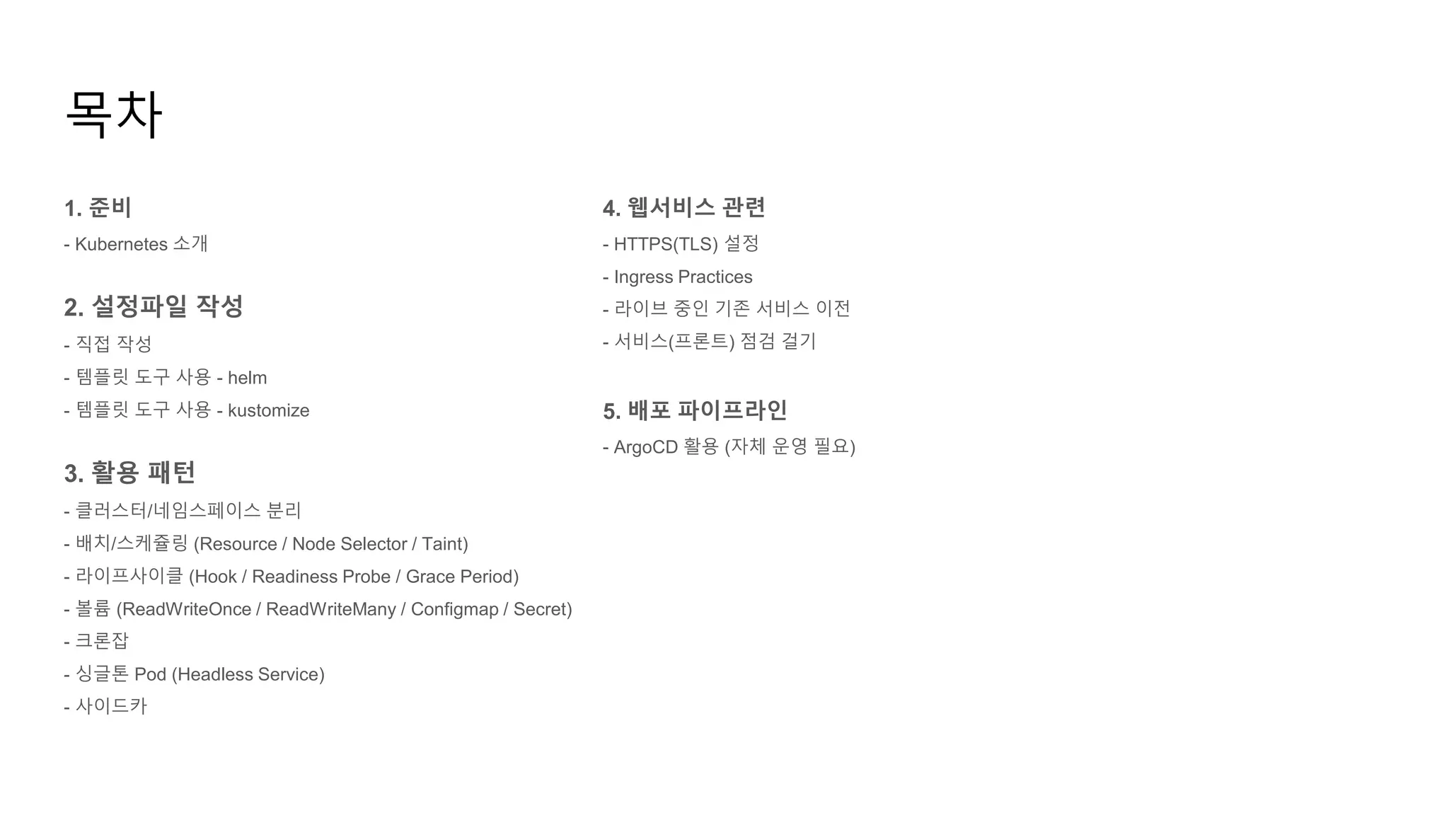 1. 준비
- Kubernetes 소개
2. 설정파일 작성
- 직접 작성
- 템플릿 도구 사용 - helm
- 템플릿 도구 사용 - kustomize
3. 활용 패턴
- 클러스터/네임스페이스 분리
- 배치/스케쥴링 (Resource / Node Selector / Taint)
- 라이프사이클 (Hook / Readiness Probe / Grace Period)
- 볼륨 (ReadWriteOnce / ReadWriteMany / Configmap / Secret)
- 크론잡
- 싱글톤 Pod (Headless Service)
- 사이드카
목차
4. 웹서비스 관련
- HTTPS(TLS) 설정
- Ingress Practices
- 라이브 중인 기존 서비스 이전
- 서비스(프론트) 점검 걸기
5. 배포 파이프라인
- ArgoCD 활용 (자체 운영 필요)
 