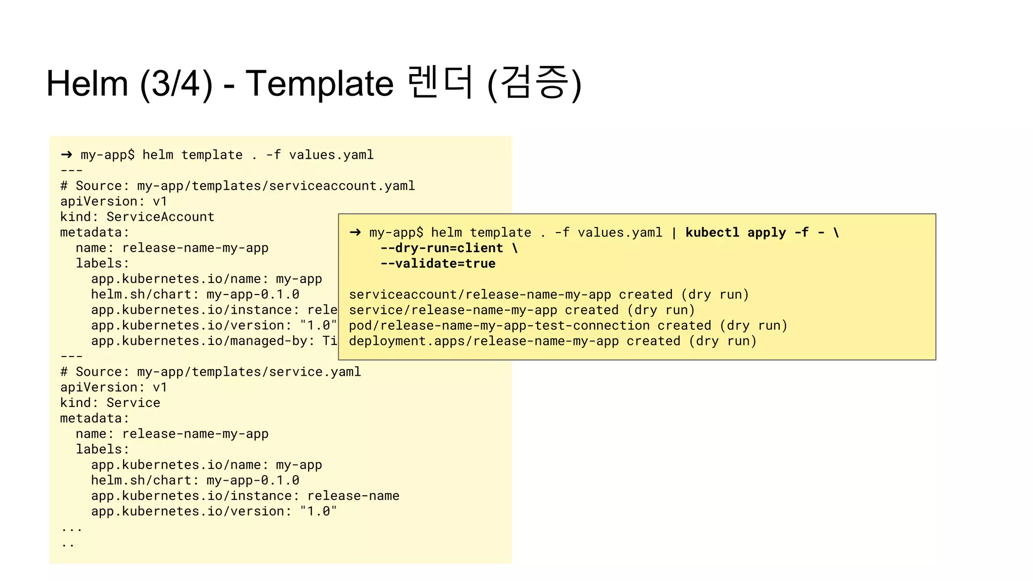 Helm (3/4) - Template 렌더 (검증)
➜ my-app$ helm template . -f values.yaml
---
# Source: my-app/templates/serviceaccount.yaml
apiVersion: v1
kind: ServiceAccount
metadata:
name: release-name-my-app
labels:
app.kubernetes.io/name: my-app
helm.sh/chart: my-app-0.1.0
app.kubernetes.io/instance: release-name
app.kubernetes.io/version: "1.0"
app.kubernetes.io/managed-by: Tiller
---
# Source: my-app/templates/service.yaml
apiVersion: v1
kind: Service
metadata:
name: release-name-my-app
labels:
app.kubernetes.io/name: my-app
helm.sh/chart: my-app-0.1.0
app.kubernetes.io/instance: release-name
app.kubernetes.io/version: "1.0"
...
..
➜ my-app$ helm template . -f values.yaml | kubectl apply -f - 
--dry-run=client 
--validate=true
serviceaccount/release-name-my-app created (dry run)
service/release-name-my-app created (dry run)
pod/release-name-my-app-test-connection created (dry run)
deployment.apps/release-name-my-app created (dry run)
 