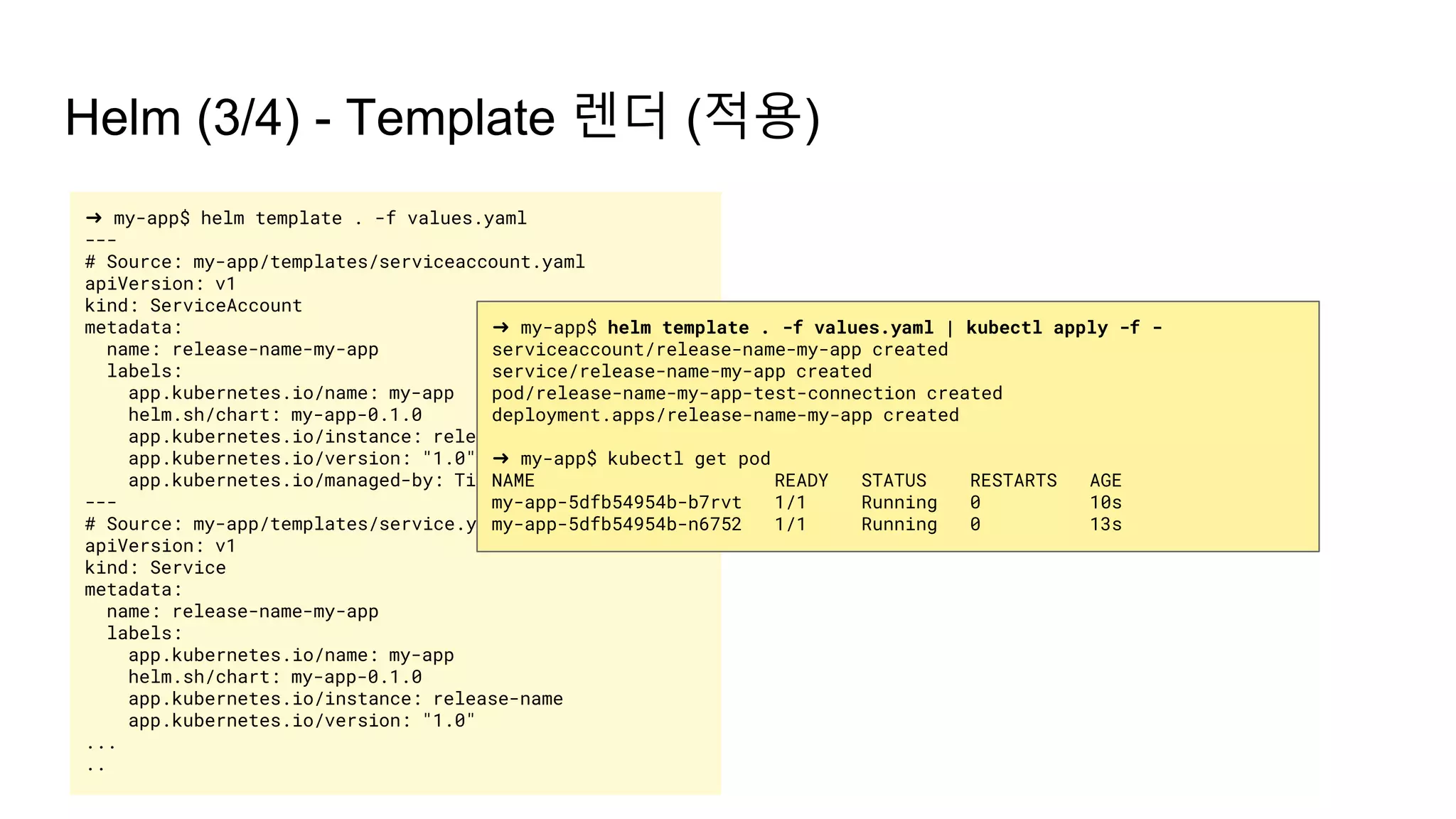 Helm (3/4) - Template 렌더 (적용)
➜ my-app$ helm template . -f values.yaml
---
# Source: my-app/templates/serviceaccount.yaml
apiVersion: v1
kind: ServiceAccount
metadata:
name: release-name-my-app
labels:
app.kubernetes.io/name: my-app
helm.sh/chart: my-app-0.1.0
app.kubernetes.io/instance: release-name
app.kubernetes.io/version: "1.0"
app.kubernetes.io/managed-by: Tiller
---
# Source: my-app/templates/service.yaml
apiVersion: v1
kind: Service
metadata:
name: release-name-my-app
labels:
app.kubernetes.io/name: my-app
helm.sh/chart: my-app-0.1.0
app.kubernetes.io/instance: release-name
app.kubernetes.io/version: "1.0"
...
..
➜ my-app$ helm template . -f values.yaml | kubectl apply -f -
serviceaccount/release-name-my-app created
service/release-name-my-app created
pod/release-name-my-app-test-connection created
deployment.apps/release-name-my-app created
➜ my-app$ kubectl get pod
NAME READY STATUS RESTARTS AGE
my-app-5dfb54954b-b7rvt 1/1 Running 0 10s
my-app-5dfb54954b-n6752 1/1 Running 0 13s
 