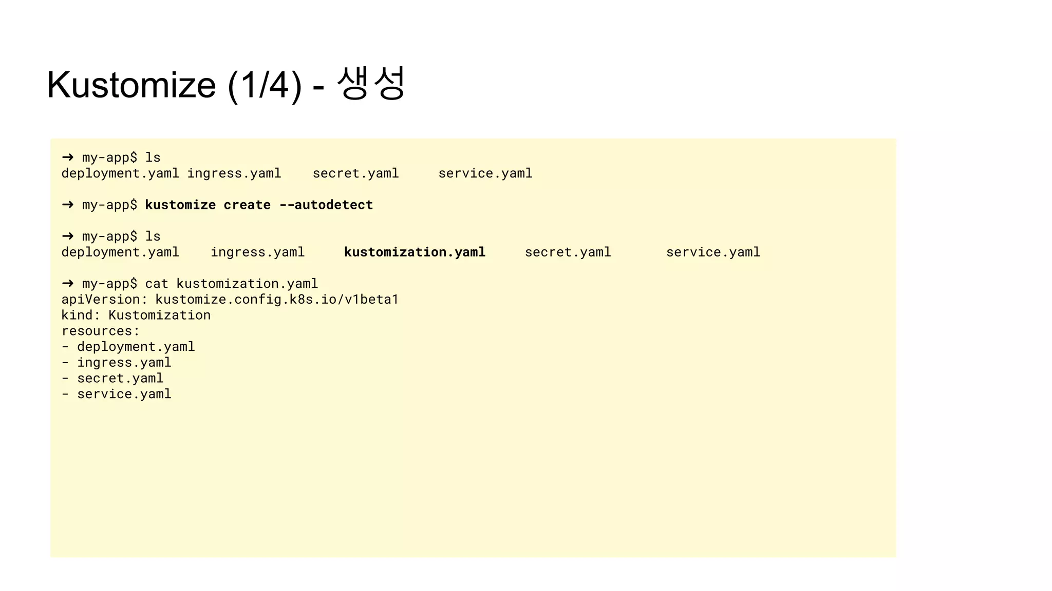 Kustomize (1/4) - 생성
➜ my-app$ ls
deployment.yaml ingress.yaml secret.yaml service.yaml
➜ my-app$ kustomize create --autodetect
➜ my-app$ ls
deployment.yaml ingress.yaml kustomization.yaml secret.yaml service.yaml
➜ my-app$ cat kustomization.yaml
apiVersion: kustomize.config.k8s.io/v1beta1
kind: Kustomization
resources:
- deployment.yaml
- ingress.yaml
- secret.yaml
- service.yaml
 