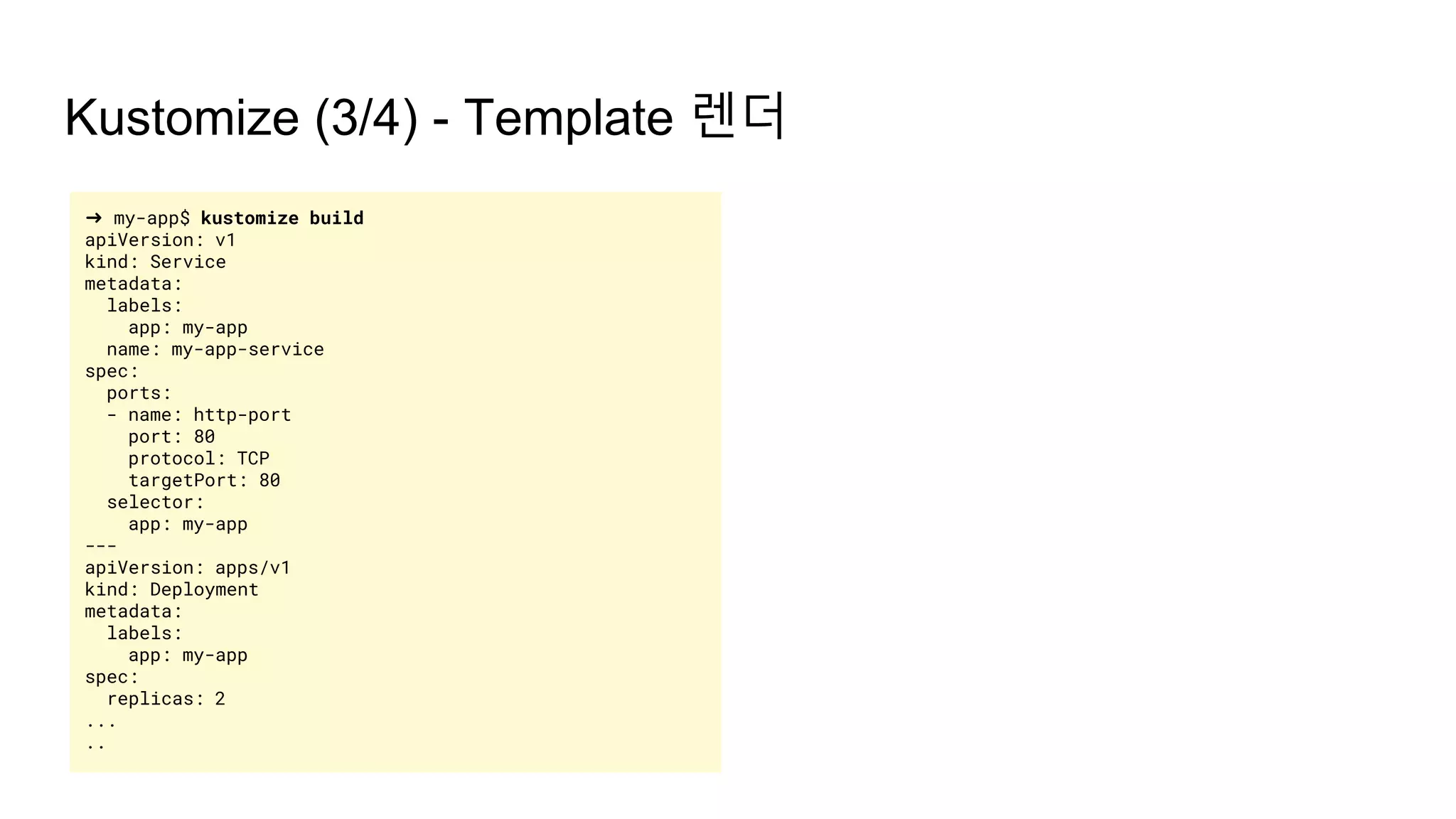 ➜ my-app$ kustomize build
apiVersion: v1
kind: Service
metadata:
labels:
app: my-app
name: my-app-service
spec:
ports:
- name: http-port
port: 80
protocol: TCP
targetPort: 80
selector:
app: my-app
---
apiVersion: apps/v1
kind: Deployment
metadata:
labels:
app: my-app
spec:
replicas: 2
...
..
Kustomize (3/4) - Template 렌더
 