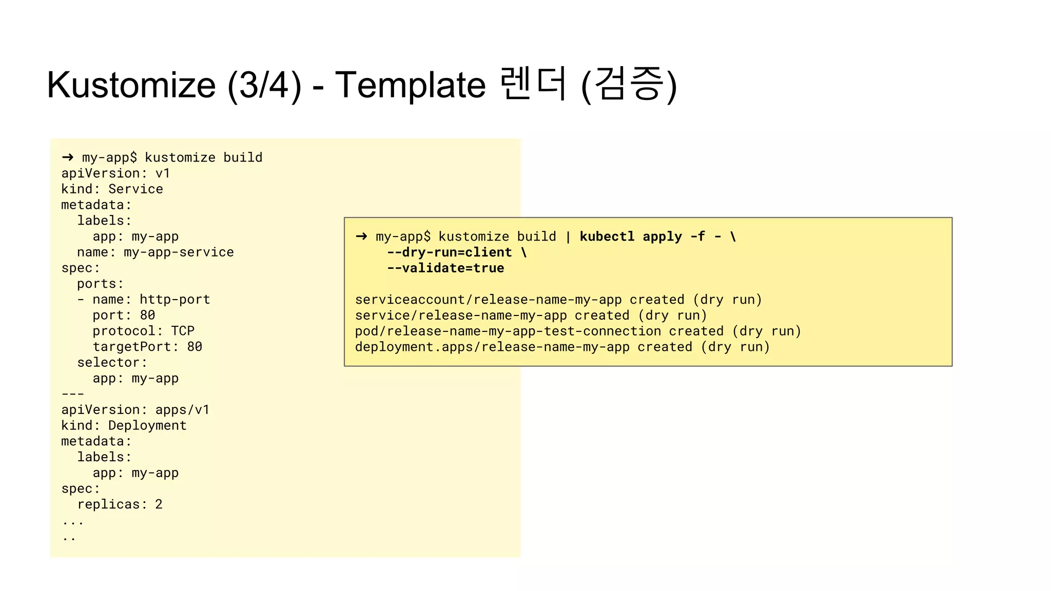 ➜ my-app$ kustomize build
apiVersion: v1
kind: Service
metadata:
labels:
app: my-app
name: my-app-service
spec:
ports:
- name: http-port
port: 80
protocol: TCP
targetPort: 80
selector:
app: my-app
---
apiVersion: apps/v1
kind: Deployment
metadata:
labels:
app: my-app
spec:
replicas: 2
...
..
Kustomize (3/4) - Template 렌더 (검증)
➜ my-app$ kustomize build | kubectl apply -f - 
--dry-run=client 
--validate=true
serviceaccount/release-name-my-app created (dry run)
service/release-name-my-app created (dry run)
pod/release-name-my-app-test-connection created (dry run)
deployment.apps/release-name-my-app created (dry run)
 