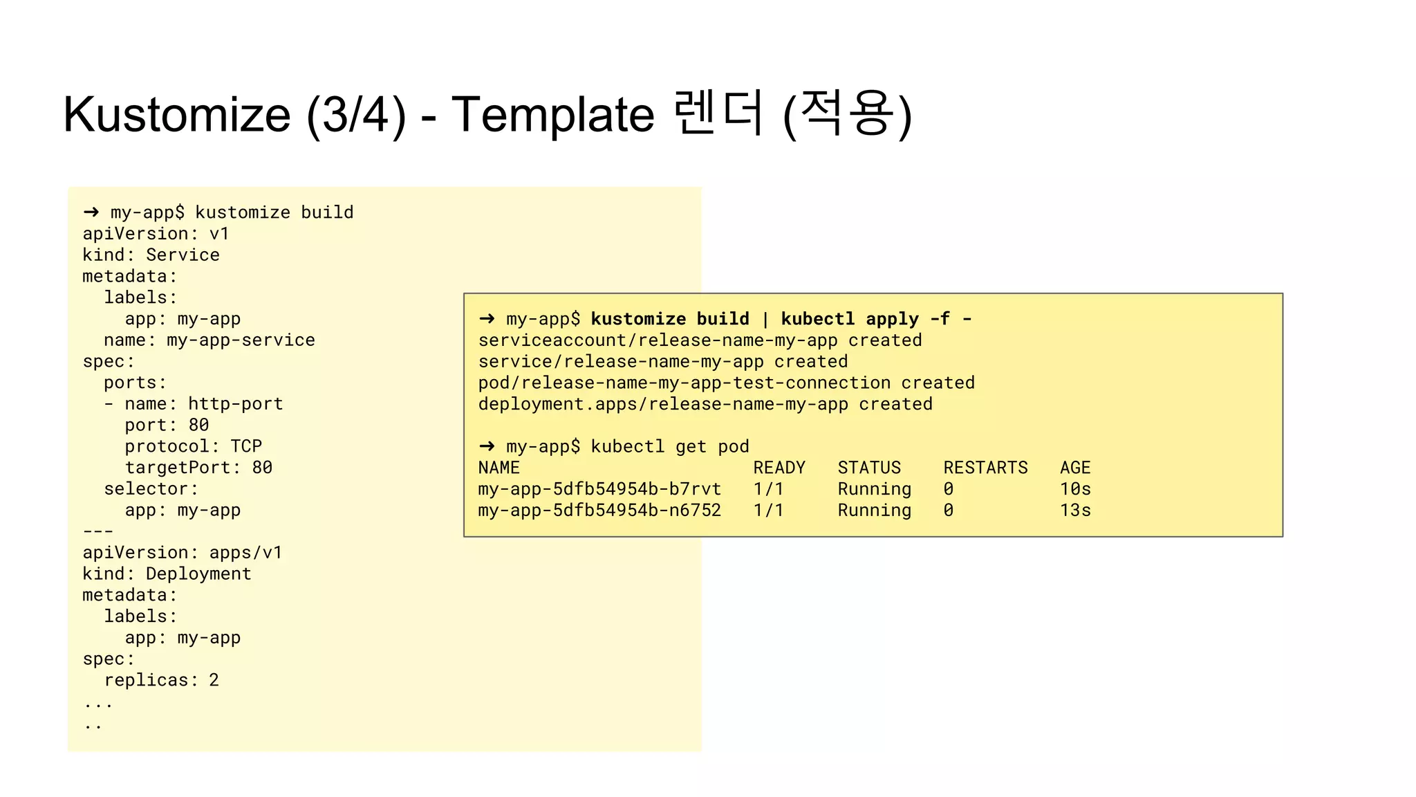 ➜ my-app$ kustomize build
apiVersion: v1
kind: Service
metadata:
labels:
app: my-app
name: my-app-service
spec:
ports:
- name: http-port
port: 80
protocol: TCP
targetPort: 80
selector:
app: my-app
---
apiVersion: apps/v1
kind: Deployment
metadata:
labels:
app: my-app
spec:
replicas: 2
...
..
Kustomize (3/4) - Template 렌더 (적용)
➜ my-app$ kustomize build | kubectl apply -f -
serviceaccount/release-name-my-app created
service/release-name-my-app created
pod/release-name-my-app-test-connection created
deployment.apps/release-name-my-app created
➜ my-app$ kubectl get pod
NAME READY STATUS RESTARTS AGE
my-app-5dfb54954b-b7rvt 1/1 Running 0 10s
my-app-5dfb54954b-n6752 1/1 Running 0 13s
 