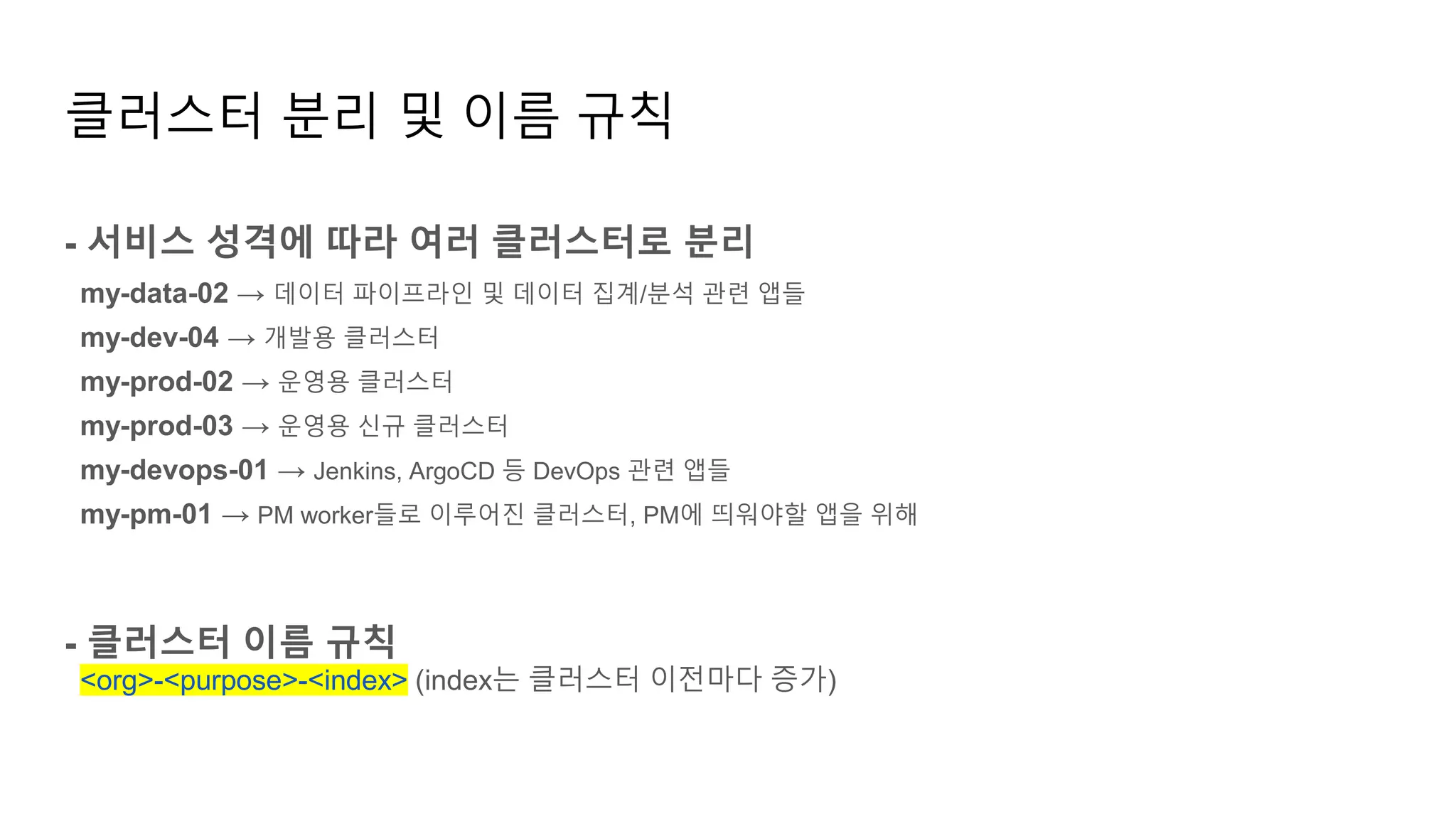- 서비스 성격에 따라 여러 클러스터로 분리
my-data-02 → 데이터 파이프라인 및 데이터 집계/분석 관련 앱들
my-dev-04 → 개발용 클러스터
my-prod-02 → 운영용 클러스터
my-prod-03 → 운영용 신규 클러스터
my-devops-01 → Jenkins, ArgoCD 등 DevOps 관련 앱들
my-pm-01 → PM worker들로 이루어진 클러스터, PM에 띄워야할 앱을 위해
- 클러스터 이름 규칙
<org>-<purpose>-<index> (index는 클러스터 이전마다 증가)
클러스터 분리 및 이름 규칙
 