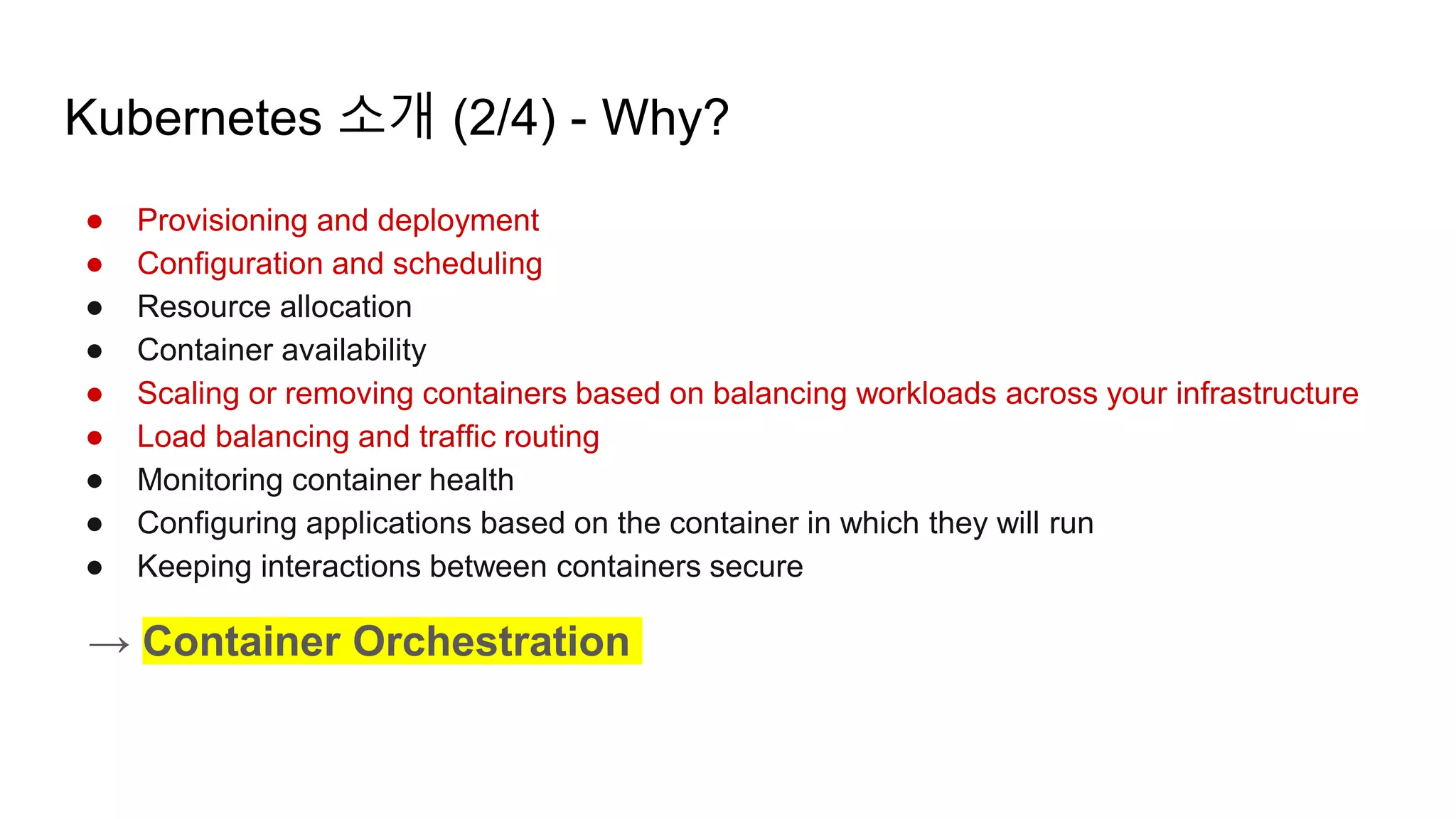 Kubernetes 소개 (2/4) - Why?
● Provisioning and deployment
● Configuration and scheduling
● Resource allocation
● Container availability
● Scaling or removing containers based on balancing workloads across your infrastructure
● Load balancing and traffic routing
● Monitoring container health
● Configuring applications based on the container in which they will run
● Keeping interactions between containers secure
→ Container Orchestration
 