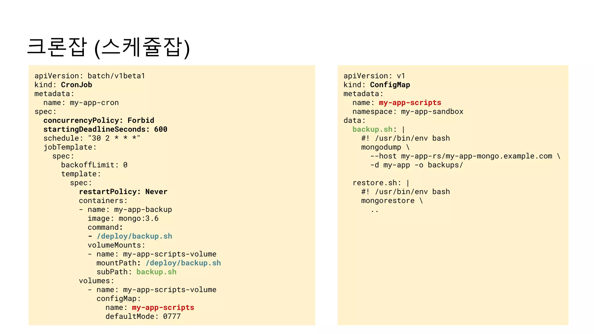 크론잡 (스케쥴잡)
apiVersion: v1
kind: ConfigMap
metadata:
name: my-app-scripts
namespace: my-app-sandbox
data:
backup.sh: |
#! /usr/bin/env bash
mongodump 
--host my-app-rs/my-app-mongo.example.com 
-d my-app -o backups/
restore.sh: |
#! /usr/bin/env bash
mongorestore 
..
apiVersion: batch/v1beta1
kind: CronJob
metadata:
name: my-app-cron
spec:
concurrencyPolicy: Forbid
startingDeadlineSeconds: 600
schedule: "30 2 * * *"
jobTemplate:
spec:
backoffLimit: 0
template:
spec:
restartPolicy: Never
containers:
- name: my-app-backup
image: mongo:3.6
command:
- /deploy/backup.sh
volumeMounts:
- name: my-app-scripts-volume
mountPath: /deploy/backup.sh
subPath: backup.sh
volumes:
- name: my-app-scripts-volume
configMap:
name: my-app-scripts
defaultMode: 0777
 